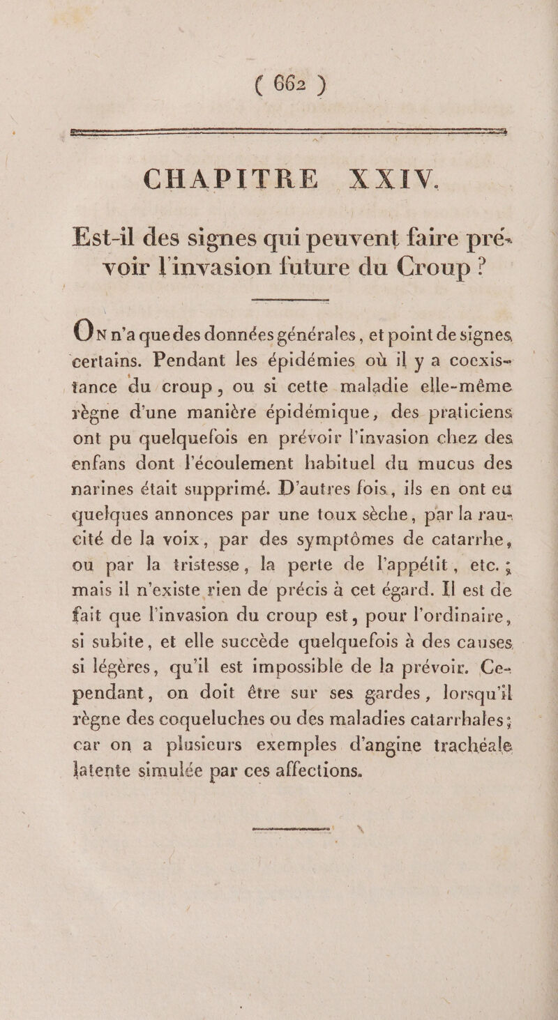 Est-il des signes qui peuvent faire pré- voir l'invasion future du Croup ? Oxn'a que des données générales, et point de signes, certains. Pendant les épidémies où 1l y a cocxis- tance du croup, ou si cette maladie elle-même règne d'une manitre épidémique, des praticiens ont pu quelquefois en prévoir l'invasion chez des enfans dont l'écoulement habituel du mucus des narines était supprimé. D’autres fois, ils en ont eu quelques annonces par une toux sèche, par la rau- cité de la voix, par des symptômes de catarrhe, ou par la tristesse, la perte de l'appétit, etc. ; mais il n'existe rien de précis à cet égard. Il est de fait que l'invasion du croup est, pour l'ordinaire, si subite, et elle succède quelquefois à des causes si légères, qu'il est impossible de la prévoir. Ce- pendant, on doit être sur ses gardes, lorsqu'il règne des coqueluches ou des maladies catarrhales; car on a plusieurs exemples d’angine trachéale latente simulée par ces affections.