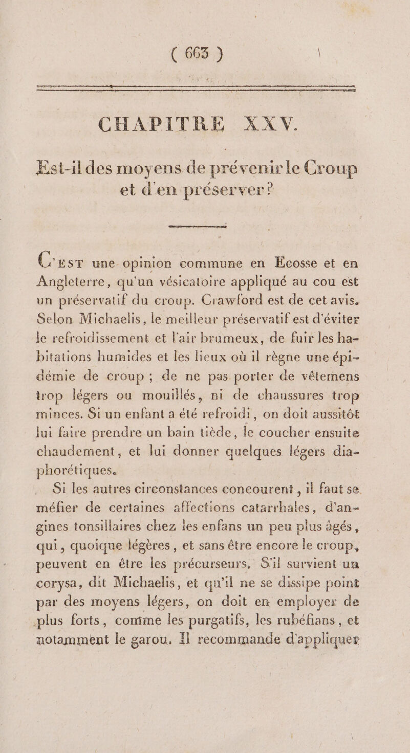 CHAPITRE XX V. Est-il des moyens de prévenir le Croup et d'en préserver”? C'usr une opinion commune en Ecosse et en Angleterre, qu'un vésicatoire appliqué au cou est un préservatif du croup. Crawford est de cet avis. Selon Michaelis, le meilleur préservatif est d'éviter le refroidissement et l'air brameux, de fuir les ha- bitations humides et les lieux où il règne une épi- démie de croup ; de ne pas porter de vétemens trop légers ou mouillés, ni de chaussures trop minces. Si un enfant a été refroidi, on doit aussitôt lui faire prendre un bain tiède, ss coucher ensuite chaudement, et lui donner quelques légers dia- phorétiques. Oi les autres circonstances concourent , 1} faut se. méfier de certaines affections catarrhales, d'an- gines tonsillaires chez ies enfans un peu plus âgés, qui, quoique légères , et sans être encore le croup, peuvent en être les précurseurs, S'il survient un corysa, dit Michaelis, et qu'il ne se dissipe point par des moyens légers, on doit en employer de plus forts, comme les purgatifs, les rubéfians , et notamment le garou. Il recommande d'appliquer