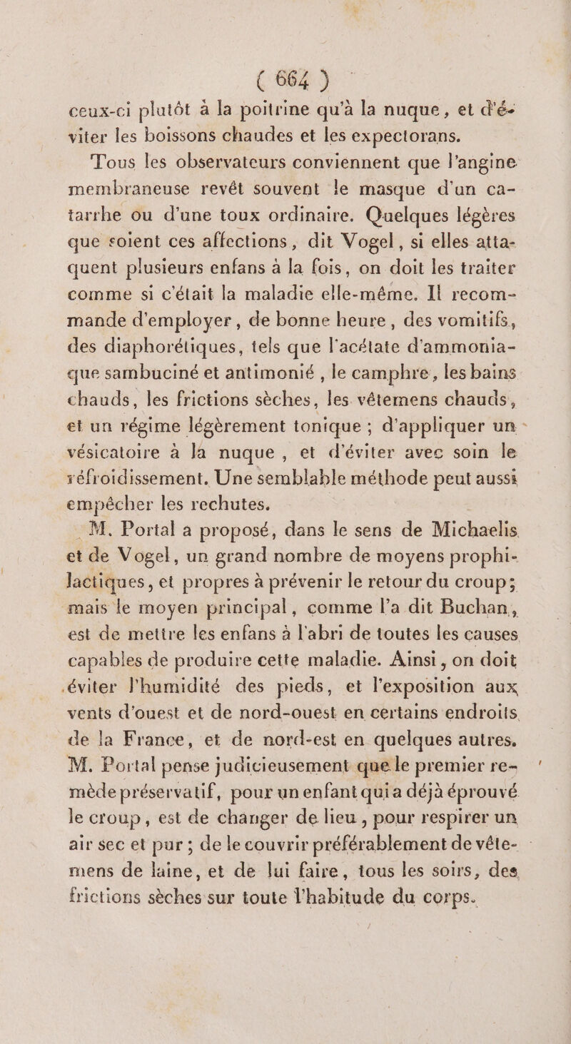 ceux-ci plutôt à la poitrine qu’à la nuque, et d'é- viter les boissons chaudes et les expectorans. Tous les observateurs conviennent que l'angine membraneuse revêt souvent le masque d'an ca- tarrhe ou d'une toux ordinaire. Quelques légères que soient ces affections, dit Vogel , si elles atta- quent plusieurs enfans à la fois, on doit les traiter comme si c'était la maladie elle-même. Il recom- mande d'employer, de bonne heure, des vomitifs, des diaphorétiques, tels que l'acétate d'ammonia- que sambuciné et antimonié , le camphre, les bains chauds, les frictions sèches, Me vêtéemens chauds, et un régime légèrement tonique ; d’ appliquer un - vésicatoire à la nuque , et d'éviter avec soin le réfroidissement. Une semblable méthode peut aussi empêcher les rechutes. : M. Portal a proposé, dans le sens de Michaelis et de Vogel, un grand nombre de moyens prophi- lactiques, et propres à prévenir le retour du croup; mais le moyen principal, comme l’a dit Buchan, est de mettre les enfans à l'abri de toutes les causes capables de produire cette maladie. Ainsi, on doit éviter l'humidité des pieds, et l'exposition aux vents d'ouest et de nord-ouest en certains endroits de la France, et de nord-est en quelques autres, M. Portal pense judicieusement que le premier re- mède préservatif, pour un enfant qui a déjà éprouvé le croup, est de changer de lieu , pour respirer un air sec et pur ; de le couvrir préférablement de vête- mens de laine, et de lui faire, tous les soirs, des frictions sèches sur toute l'habitude du corps.