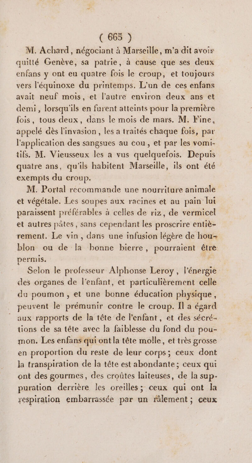 M. Achard, négociant à Marseille, m'a dit avoir quitté Genève, sa patrie, à cause que ses deux enfans y ont eu quatre fois le croup, et toujours vers l'équinoxe du printemps, L'un de ces enfans avait neuf mois, et l’autre environ deux ans et demi, lorsqu'ils en furent atteints pour la première fois, tous deux, dans le mois de mars. M. Fine, appelé dès l'invasion, les a traités chaque fois, par l'application des sangsues au cou, et par les vomi- üfs. M. Vieusseux les a vus quelquefois. Depuis quatre ans, qu'ils habitent Marseille, ils ont été exempts du croup. M. Portal recommande une nourriture animale et végétale. Les soupes aux racines et au pain lui paraissent préférables à celles de riz, de vermicel et autres pates, sans cependant les proscrire entiè- rement. Le vin, dans une infusion légère de hou blon ou de la bonne bierre, pourraient être permis. Selon le professeur Alphonse Leroy À l'énérgié des organes de l'enfant, et particulièrement celle du poumon , et une bonne éducation physique, peuvent le prémunir contre le croup. Il a égard aux rapports de la tête de l'enfant, et des sécré- tions de sa tête avec la faiblesse du fond du pou- mon. Les enfans qui ont la tête molle, et très grosse en proportion du reste de leur corps; ceux dont la transpiration de la tête est abondante; ceux qui ont des gourmes, des croûtes laiteuses, de Îa sup- puration derrière les oreilles; ceux qui ont la respiration embarrassée par un râlement ; ceux