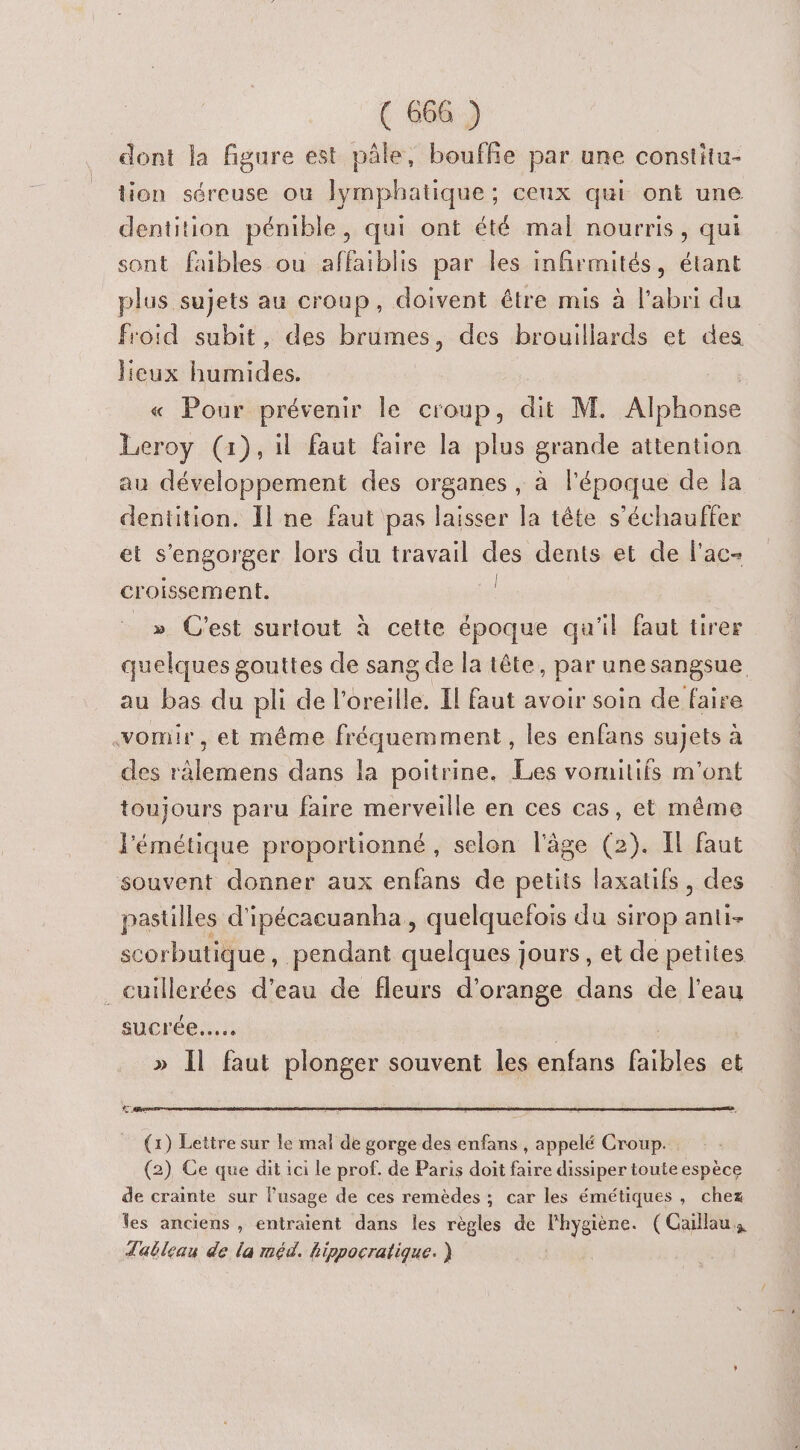 dont la figure est pâle, bouffie par une constitu- tion séreuse où lymphatique; ceux qui ont une dentition pénible, qui ont été mal nourris, qui sont faibles ou affaiblis par les infirmités, étant plus sujets au croup, doivent être mis à l'abri du froid subit, des brumes, des brouillards et des lieux humides. « Pour prévenir le croup, dit M. Alphonse La, (1), il faut faire la plus grande attention au développement des organes , à l’époque de la dentition. Il ne faut pas laisser la tête s’échauffer et s'engorger lors du travail des dents et de l'ac- | l croissement. _» C'est surtout à cette époque qu'il faut tirer quelques gouttes de sang de la tête par une sangsue. au bas du pli del beeïllés Il faut avoir soin de faire vomir, et même fréquemment, les enfans sujets à des ràlemens dans la poitrine. Les vomitifs m'ont toujours paru faire merveille en ces cas, et même l'émétique proportionné , selon l'âge (2). Il faut souvent donner aux enfans de petits laxatifs, des pastilles d'ipécacuanha , quelquefois du sirop anti- scorbutique, pendant quelques jours, et de petites ._ cuillerées d’eau de fleurs d'orange dans de l’eau sucrée... » Il faut plonger souvent les enfans faibles et (1) Lettre sur le mal de gorge des enfans , appelé Croup. (2) Ce que dit ici le prof. de Paris doit faire dissiper toute espèce de crainte sur l'usage de ces remèdes ; car les émétiques, chez les anciens , entraient dans les règles de no + (Caillaus dableau de la méd. bippocratique. )