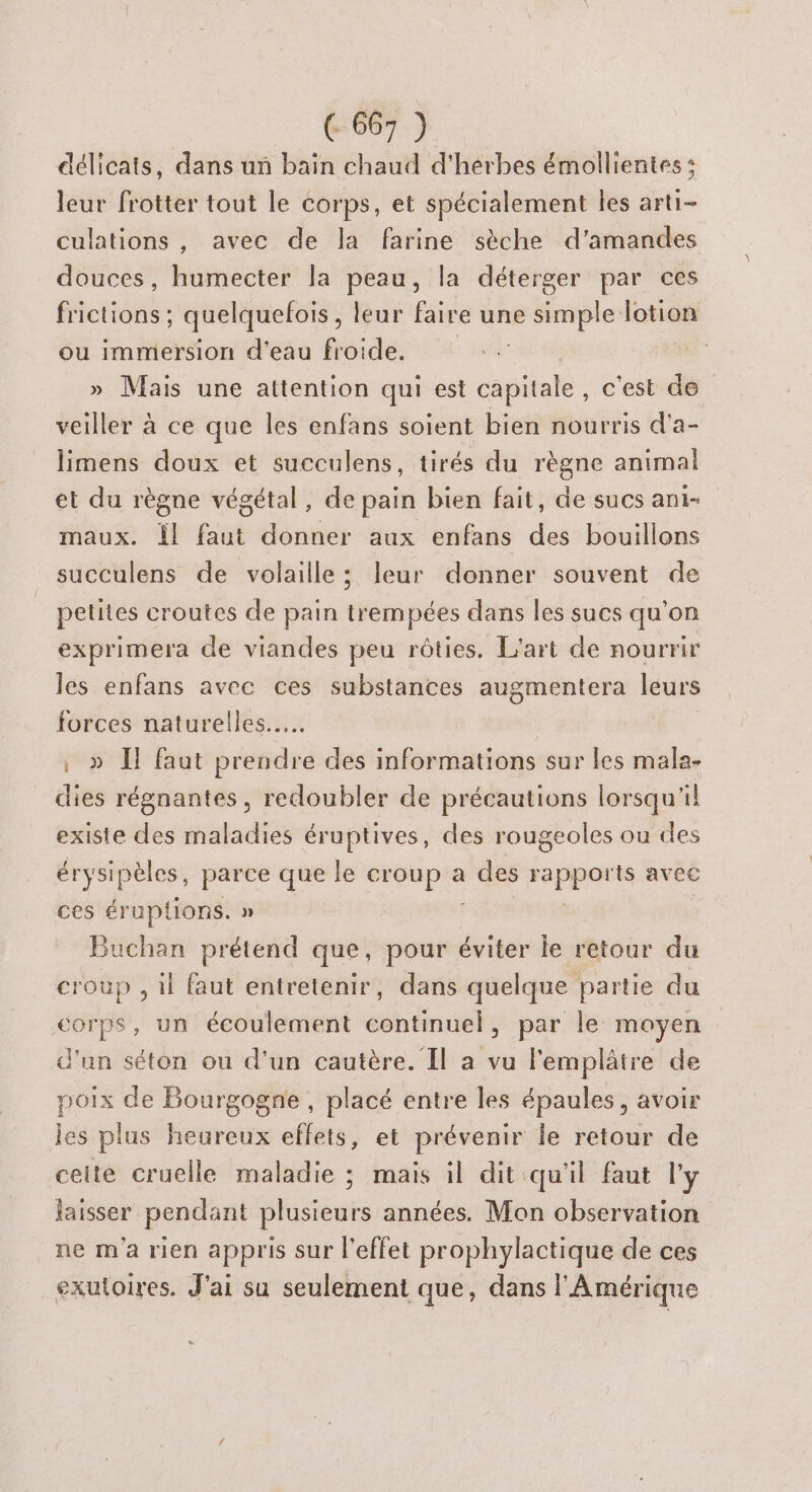 délicats, dans un bain chaud d'herbes émollientes : leur frotter tout le corps, et spécialement les arti- culations , avec de la farine sèche d’amandes douces, Hi estel la peau, la déterger par ces ne quelquefois, leur faire une simple os ou immersion d'eau froide. Mais une attention qui est capitale, c'est de veiller à ce que les enfans soient bien nourris d’a- limens doux et succulens, tirés du règne animal et du règne végétal, de pain bien fait, de sucs ani- maux. Îl faut donner aux enfans des bouillons succulens de volaille; leur donner souvent de petites croutes de pain trempées dans les sucs qu'on exprimera de viandes peu rôties. L'art de nourrir les enfans avec ces substances augmentera leurs forces naturelles... » IT faut prendre des informations sur les mala- dies régnantes, redoubler de précautions lorsqu'il existe des maladies éruptives, des rougeoles ou des érysipèles, parce que le tn a des pen avec ces éruptions. » Buchan prétend que, pour éviter le retour du “se , il faut entretenir, dans quelque partie du corps, un écoulement continuel , par le moyen d'un séton ou d’un cautère. Il à vu l'emplâtre de poix de Bourgogne, placé entre les épaules, avoir les plus heureux effets, et prévenir le retour de celte cruelle maladie ; mais il dit qu'il faut l'y laisser pendant plusieurs années. Mon observation ne m'a rien appris sur l'effet prophylactique de ces exutoires. J'ai su seulement que, dans l'Amérique
