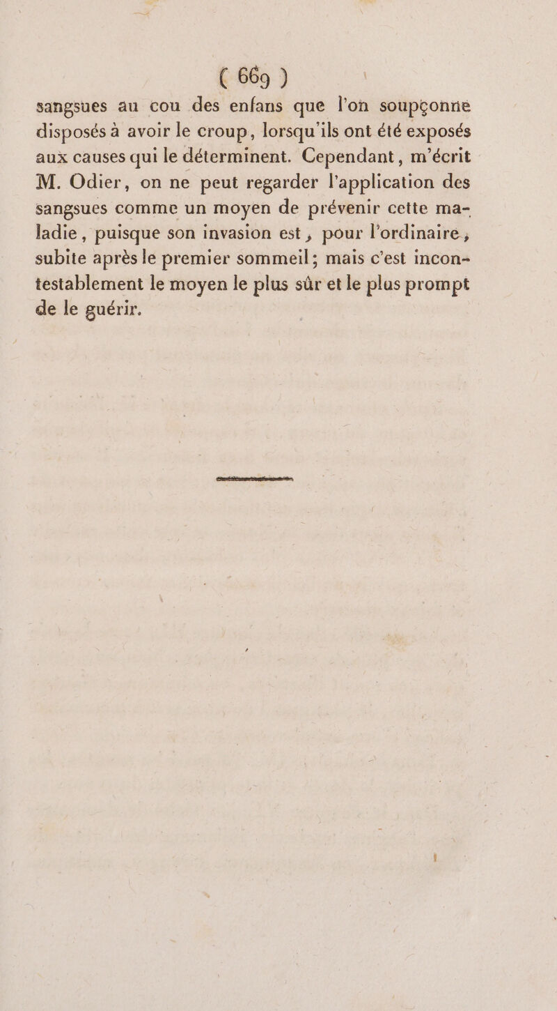 sangsues au cou des enfans que l’on soupçonne disposés à avoir le croup, lorsqu'ils ont été exposés aux causes qui le déterminent. Cependant, m'’écrit M. Odier, on ne peut regarder l'application des sangsues comme un moyen de prévenir cette ma- ladie, puisque son invasion est, pour l'ordinaire ; subite après le premier sommeil; mais c’est incon- testablement le moyen le plus sûr et le plus prompt de le guérir.