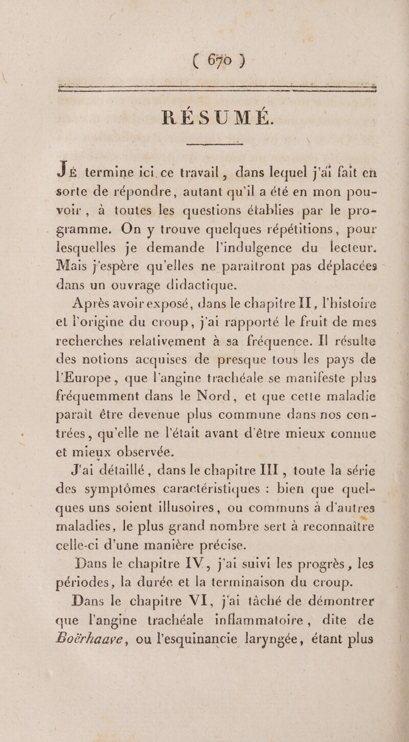 C 690 ) RÉSUMÉ. Jé termine ici.ce travail, dans lequel j'ai fait en sorte de répondre, autant qu'il a été en mon pou- voir, à toutes les questions établies par le pro- gramme. On y trouve quelques répétitions, pour lesquelles je demande l'indulgence du lecteur. Mais j'espère qu'elles ne paraitront pas dspierses | dans un ouvrage didactique. Après avoir exposé, dans le chapitre IT, l'histoire el l'origine du croup, j'ai rapporté le fruit de mes recherches relativement à sa fréquence. Il résulte des notions acquises de presque tous les pays de l'Europe, que l’angine trachéale se manifeste plus fréquemment dans le Nord, et que cette maladie parait être devenue plus commune dans nos con- trées, qu'elle ne l'était avant d'être mieux connue et mieux observée. J'ai détaillé, dans le chapitre IT , toute la série des symptômes carartéristiques : bien que quel- ques uns soient illusoires, où communs à d’ autres maladies, le plus grand Li sert à reconnaitre celle-ci d’une manière précise. Dans le chapitre IV, j'ai suivi les progrès, les périodes, la durée et la terminaison du croup. Dans le chapitre VI, j'ai tâché de démontrer que l'angine trachéale inflammatoire, dite de Boërhaave, ou l'esquinancie laryngée, étant plus