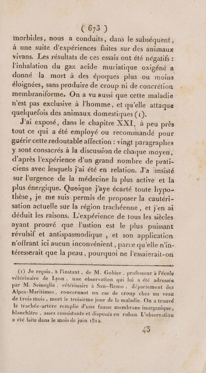 morbides, nous a conduits, dans le sübséquent , à une suité d'expériences faites sur des animaux vivans. Les résultats de ces essais ont été négatifs : l'inhalation du gaz acide muriatique oxigéné a donné la mort à des époques plus ou moins éloignées, sans produire de croup ni de concrétion membraniforme, On a vu aussi que cette maladie n'ést pas exclusive à l'homme, et qu’elle attaque quelquefois dés animaux domestiques (1). J'ai exposé, dans le chapitre XXI, à peu près tout ce qui a été employé ou recommandé pour guérir cette redoutable affection : vingt paragraphes _y sont consacrés à la discussion de chaque moyen, d’après l'expérience d’un grand nombre de prati- ciens avec lesquels j'ai été en relation. J'a ‘insisté sur l'urgence de la médecine la plus active et la plus énergique. Queique J'aye écarté toute hypo: thèse, je me suis permis de proposer la cautéri- sation actuelle sur la région trachéenne , et j'en ai déduit les raisons. L'expérience de tous les siècles ayant prouvé que l'ustion est le plus puissant révulsif et antispasmodique , et son application n'offrant ici aucun inconvénient , parce qu'elle n'in- téresserait que la peau, pourquoi ne l'éssaierait-on ge rente prime the (1) Je reçois, à l'instant, de M. Gobhier , professeur à l’école vélérinaire de Lyon, üne observation qui lui a été adressée par M. Semeglia, vétérinaire x San-Remo . département des Alpes-Maritimes, concernant un cas de croup chez ün veau dé trois mois ; niort le troisième jour de la maladie. On a trouvé là trachée-artère rernplie d’une fausse membrane inorganique ; blanchâtre , assez consistante et disposée en ruban. L'observation a été faite dans le mois de juin 1812, | 45
