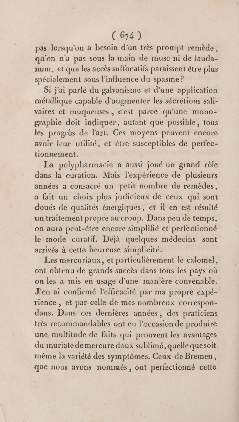 pas lorsqu'on a besoin d'un très prompt remède, qu'on n'a pas sous la main de musc ni de lauda- num, ét que les accès suffocatifs paraissent étre plus spécialement sous l'influence du spasme ? Si j'ai parlé du galvanisme et d’une application métallique capable d'augmenter les sécrétions sali- vaires et muqueuses , c'est parce qu'une mono- graphie doit indiquer, autant que possible, tous les progrès de l'art. Ces moyens peuvent encore avoir leur utilité, et être susceptibles de perfec- tionnement. | La polypharmacie a aussi joué un grand rôle dans la curation. Mais l'expérience de plusieurs années a consacré un petit nombre de remèdes, a fait un choix plus judicieux de ceux qui sont doués de qualités énergiques, et 1} en est résulté un traitement propre au croup. Dans peu de temps, on aura peut-étre encore simplifié et perfectionné le mode curatif. Déjà quelques médecins sont arrivés à cette heureuse simplicité. Les mercuriaux, et particulièrement le calomel, ont obtenu de grands succès dans tous les pays où on les a mis en usage d'une manière convenable. J'en ai confirmé l'efficacité par ma propre expé- rience , et par celle de mes nombreux correspon- dans. Dans ces dernières années, des praticiens très recommandables ont eu l’occasion de produire une multitude de faits qui prouvent les avantages du muriate de mercure doux sublimé, quelle quesoit même la variété des symptômes. Ceux de Bremen, que nous avons nommés, ont perfeclionné cette