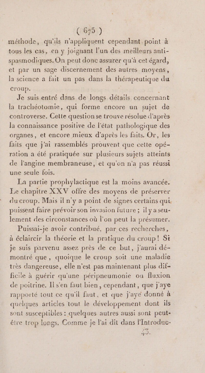 (67 ) méthode, qu'ils n’appliquent cependant. point à tous les cas, en y joignant l'un des meilleurs anti- spasmodiques. On peut donc assurer qu'à cet égard, et par un sage discernement des autres moyens, la science a fait un pas dans la thérapeutique du croup. | ;, , Je suis entré dans de longs détails concernant la trachéotomie, qui forme encore un sujet de controverse. Cette question se trouve résolue d'après la connaissance positive de l’état pathologique des organes, et encore mieux d'après les faits. Or, les faits que j'ai rassemblés prouvent que cette opé- ration a été pratiquée sur plusieurs sujets atteints de l’angine membraneuse, et qu’on n'a pas réussi une seule fois. La partie prophylactique est la moins avancée. Le chapitre X XV offre des moyens de préserver du croup. Mais il n y a point de signes certains qui puissent faire prévoir son invasion future ; il y a seu- lement des circonstances où l'on peut la présumer. Puissai-je avoir contribué, par ces recherches, à éclaircir la théorie et la pratique du croup ! SE je suis parvenu assez près de ce but, j'aurai dé- montré que, quoique le croup soit une maladie très dangereuse, elle n’est pas maintenant plus dif- ficile à guérir qu’une péripneumonie où fluxion de poitrine. Il s'en faut bien, cependant, que J'aye rapporté tout ce qu'il faut, et que j'ayé donné à quelques articles tout le développement dont ils sont susceplibles : quelques autres aussi sont peut- être trop longs. Comme je l'ai dit dans lIntroduc- Ag us o