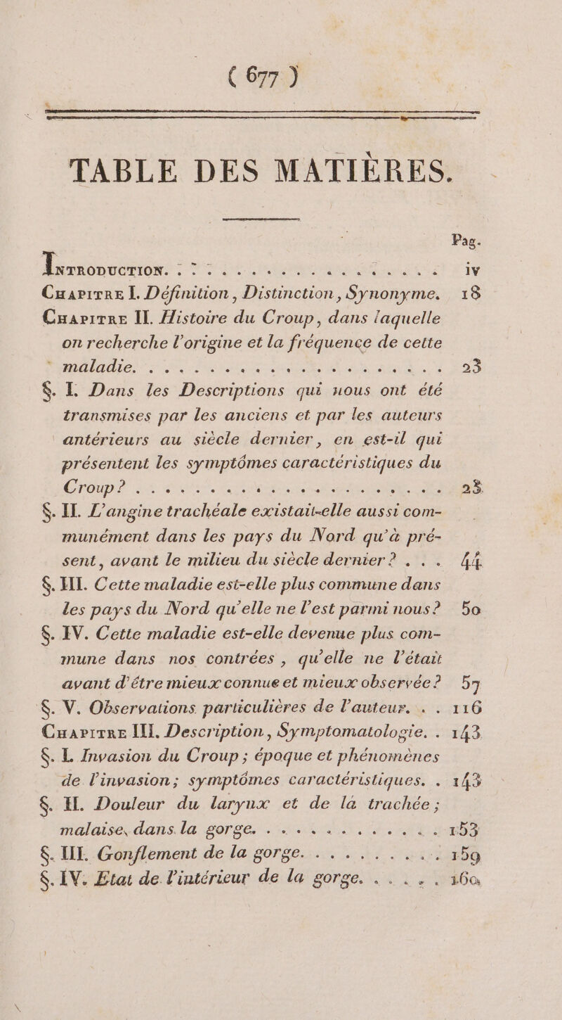 TABLE DES MATIÈRES. Axrroovenor: A AR ia RE RER UT OR à : Cuapirre LL Définition, Distinction Sp pes 18 Cuapirre IL /istoire du Croup, dans laquelle on recherche l’origine et la fréquence de cette SALE) LR Pi ln LT A je à 2 HA. HS $. L Dans les Descriptions qui nous ont été transmises par les anciens et par les auteurs antérieurs au siècle dernier, en est-il qui présentent les symptômes caractéristiques du ÉTOUDI IA d'a” 2 RS PR Der Sen $. IL L’angine trachéale D AC aUe aussi com- munément dans les pays du Nord qu’à pré- sent, avant le milieu du siècle dernier ? . . . 44 $. HI. Cette maladie est-elle plus commune dans les pays du Nord qu’elle ne l’est parmi nous? 5o $. IV. Cette maladie est-elle devenue plus com- mune dans nos contrées, qu’elle ne l'était avant d'étre mieux connue et mieux observée? 57 $. V. Observations particulières de l’auteur. . . 116 Cuapitre Ill. Description, Symptomatologie. . 143 $. L Invasion du Croup ; époque et phénomènes de l'invasion; symptômes caractéristiques. . 143 $. IL. Douleur du larynx et de la trachée ; malaise. dans. la sorgé. HN EL ESS $. III. Gonflement de la gorge. . .......... 159 $. IV. Etat de l’intérieur de la gorge. . . ... 160