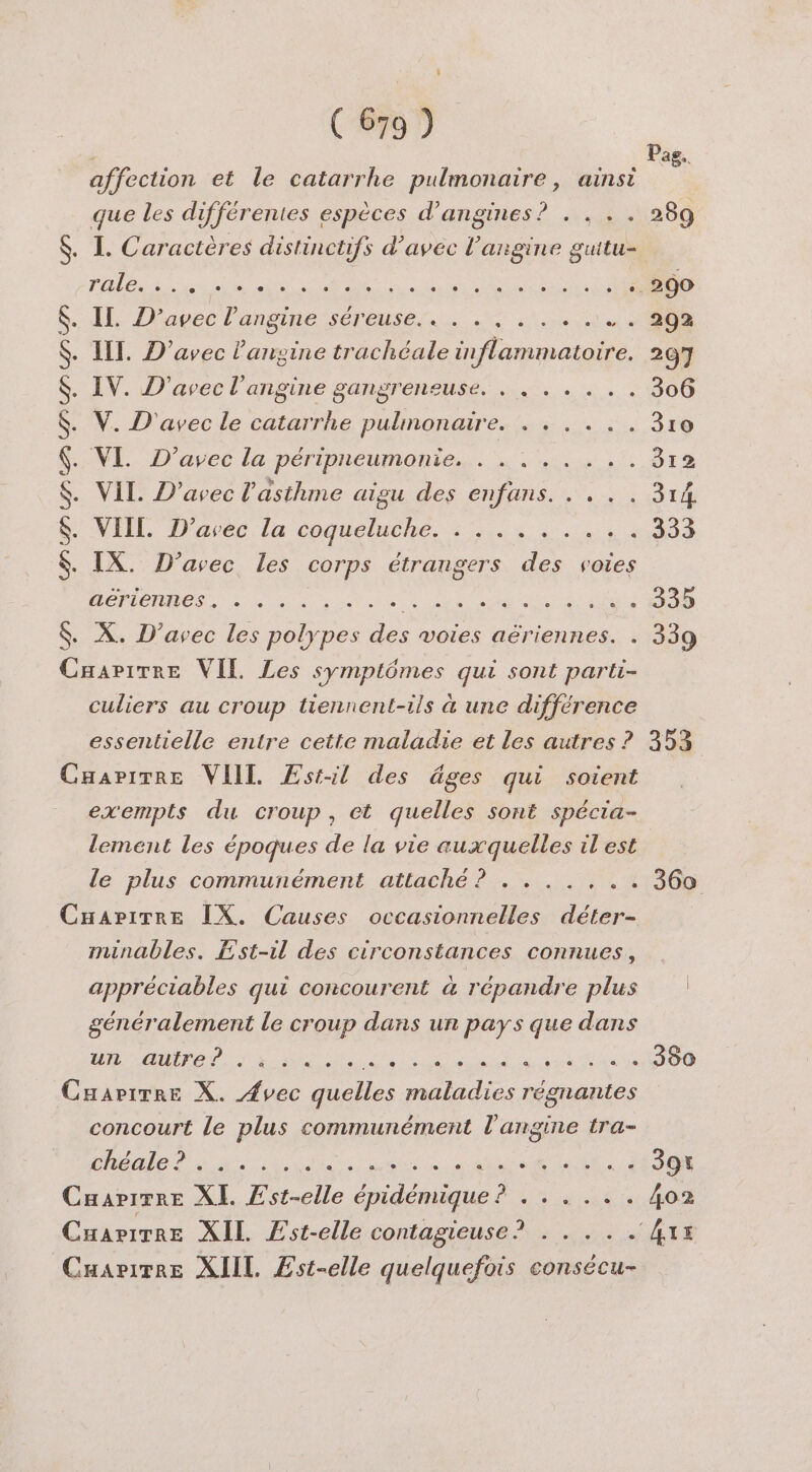 affection et le catarrhe pulmonaire, ainsi que les différentes espèces d’angines? . . .. rale. e + + e e e e e a e e e e e e e 0 e e e e © © Il D’avec l’'angine CÉRESE TES EN Ni IIT. D’avec l’ansine trachéale inflammatoire. IV. D'avec l’angine gangrensuse. . . . . .. V. D'avec le D pulmonaires ie : NE -D'avcelapenmpneumontes. 4. 7 . ViL. D’avec l'asthme aigu des enfans. . .. !NEEL, Dares la coghelueMe, + 4e jen PNR ADP UN IX. D’avec les corps étrangers des voies aériennes. ele delle Se ee lLegie le lel ner ee se $ X. D’avec les polypes . voies aériennes. . Caapirre VIL Les symptômes qui sont parti- culiers au croup tiennent-ils à une différence essentielle entre cette maladie et Les autres ? Cuarimre VIIL Æstil des âges qui soient exempts du croup, et quelles sont spécia- lement les époques de la vie auxquelles il est le plus communément attaché? 1% CnapiTre IX. Causes occasionnelles déter- munables. Est-il des circonstances connues, appréciables qui concourent à répandre plus généralement le croup dans un pays que dans NB VE NI DOM RO ER ME D NE TE PE Cuarirre X. Avec quelles maladies régnantes concourt le plus communément l'angine tra- à Caapirre XI. Est-elle épidémique ? . . . . .. Cuarirre XIIL Est-elle quelquefois consécu- Pag.. 289 25% 312 333 335 339 353 360