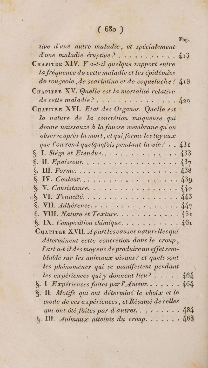 Es CN ( 680 ) d'une maladie éruptive? Jen 2 0 Caartrre XIV. F'a-t-il quelque bot entre la fréquence de cette maladie et les épidémies de rougeole ,de scarlatine et de coqueluche ? Cuapirre XV. Quelle est la mortalité relative de cette maladie? . . NME Pr ete EE à Cuaarpirree XVI. Etat des Gons Quelle est la nature de la concrétion muqueuse que donne naissance à la fausse membrane qu’on observe après la mort, et qui forme les tuyaux que l'on rend Mob or pendant la vie? . $. I. Siése et Etendue $. IE Fpaisseur. . IT. Forme. IV. Couleur. .. VCONsEianbes à à Less RS M ee VE Ténacites 1 : NI Adhérence. Les: .. VIIT. Nature « et Texture. Ne reunion red re der 2e Cuers, ce. eue tre 2e © e e BEN) FER Ere ARE X VIL Da lescauses naturelles qui déterminent cette concrétion dans le CTOUP ; l'art a-t'ildes moyens de produire un effet sem- blable sur les animaux vivans? et quels sont les phénomènes qui se manifestent pendant les expériences qui y donnent lieu ? l . L Expériences faites par l'Auteur.. . . .. . IE Motifs qui ont déterminé le choix et le mode de ces expériences , et Résumé de celles qui ont été fuites par d’autres. . . +... P 894 418 . 433 . 433