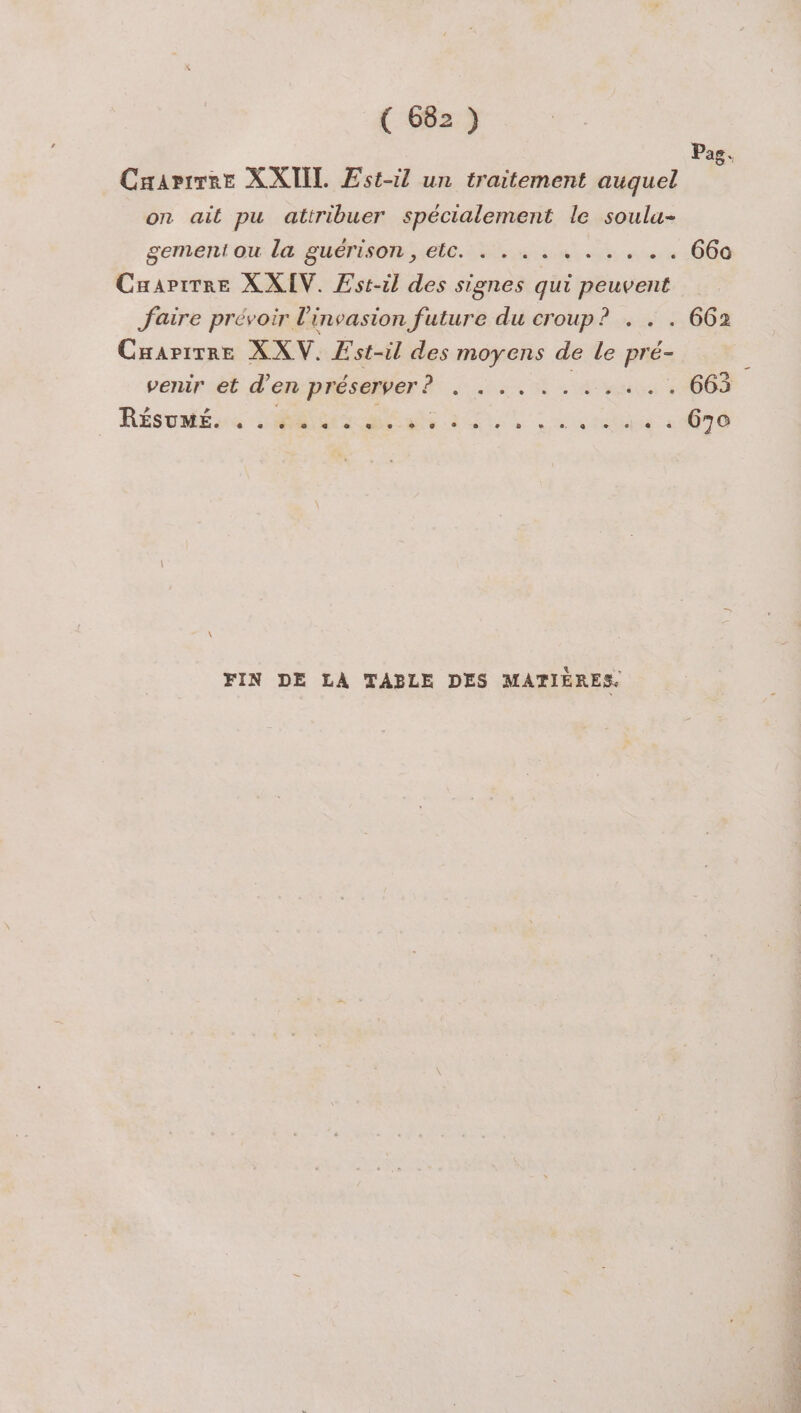 Pas. Craarirre XXIIL Est-il un traitement auquel on ait pu attribuer spécialement le soulu- gementiou la guérison, elc. . . .. race 1000 Cuapirre X XIV. Est-il des signes qui cs J'aire prévoir l'invasion future du croup? . . . 662 Cuarirre XXV. Æst-il des moyens de le pré- venir et d'en préserver . . .... ss 665 Résuséire Me ae EU unes «4070 FIN DE LA TABLE DES MATIÈRES.