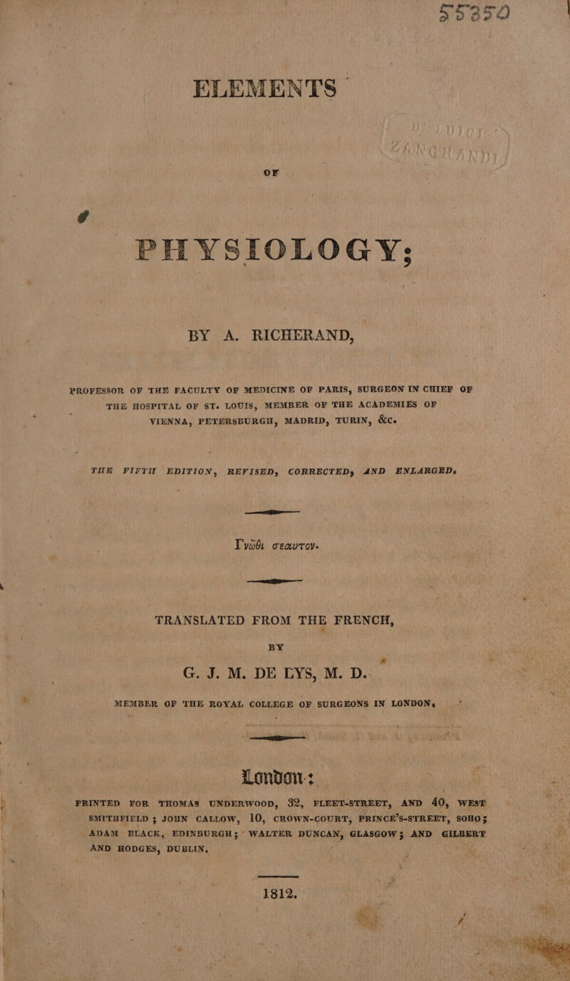 Saas ELEMENTS | PHYSIOLOGY: BY A. RICHERAND, PROFESSOR OF THE FACULTY OF MEDICINE OF PARIS, SURGEON IN CHIEF OF THE HOSPITAL OF ST. LOUIS, MEMBER OF THE ACADEMIES OF VIENNA, PETERSBURGH, MADRID, TURIN, &amp;c. THE FIFIH EDITION, REVISED, CORRECTED, AND ENLARGED, Tyabs ceavrov. TRANSLATED FROM THE FRENCH, BY | G. J. M. DE LYS, M. D. MEMBER OF THE ROYAL COLLEGE OF SURGEONS IN LONDON, \ ne % Ste LONDON? | PRINTED FOR THOMAS UNDERWOOD, 32, FLEET-STREET, AND 40, WEsT ADAM BLACK, EDINBURGH; WALTER DUNCAN, GLASGOW; AND GILBERT AND HODGES, DUBLIN, . 1812,