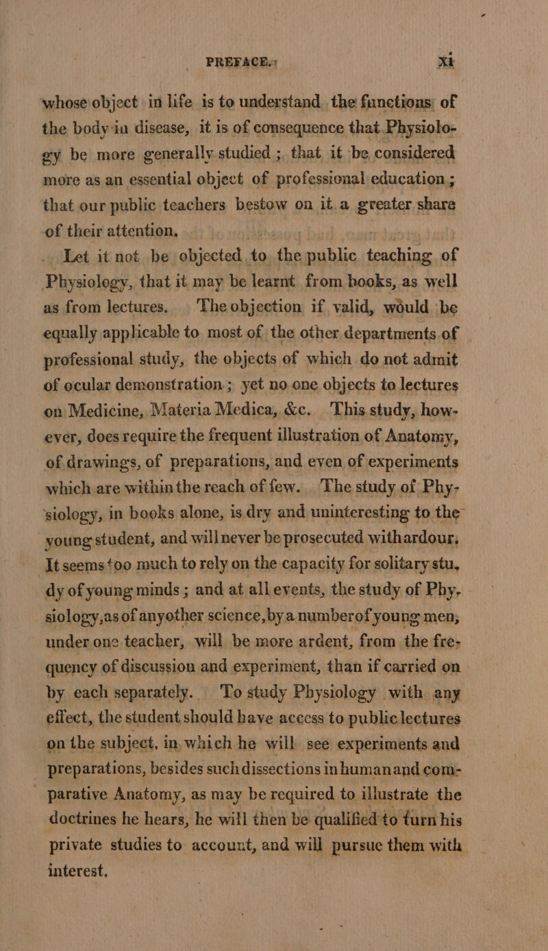 whose object in life is to understand. the functions, of the body in disease, it is of consequence that Physiolo- ey be more generally studied ;, that it be considered more as an essential object of professional education; that our public teachers bestow on it.a greater share of their attention. Let it not be objected. 1 Fi fe ap nal of Plisiologst that it may be learnt. from hooks, as well as from lectures. ‘The objection if valid, would be equally applicable to most of the other departments of professional study, the objects of which do not admit of ocular demonstration ; yet noone objects to lectures on Medicine, Materia Medica, &amp;c. This study, how- ever, does require the frequent illustration of Anatomy, of drawings, of preparations, and even of experiments which are within the reach of few. The study of Phy- siology, in books alone, is dry and uninteresting to the young student, and willnever be prosecuted withardour, It seems too much to rely on the capacity for solitary stu, dy of young minds ; and at all events, the study of Phy, siology,as of anyother science, by a numberof young men, under one teacher, will be more ardent, from the fre. quency of discussion and experiment, than if carried on by each separately. To study Physiology with any effect, the student should have access to public lectures on the subject, in which he will see experiments and _ preparations, besides such dissections in humanand com- _ parative Anatomy, as may be required to illustrate the doctrines he hears, he will then be qualified to turn his private studies to account, and will pursue them with interest,