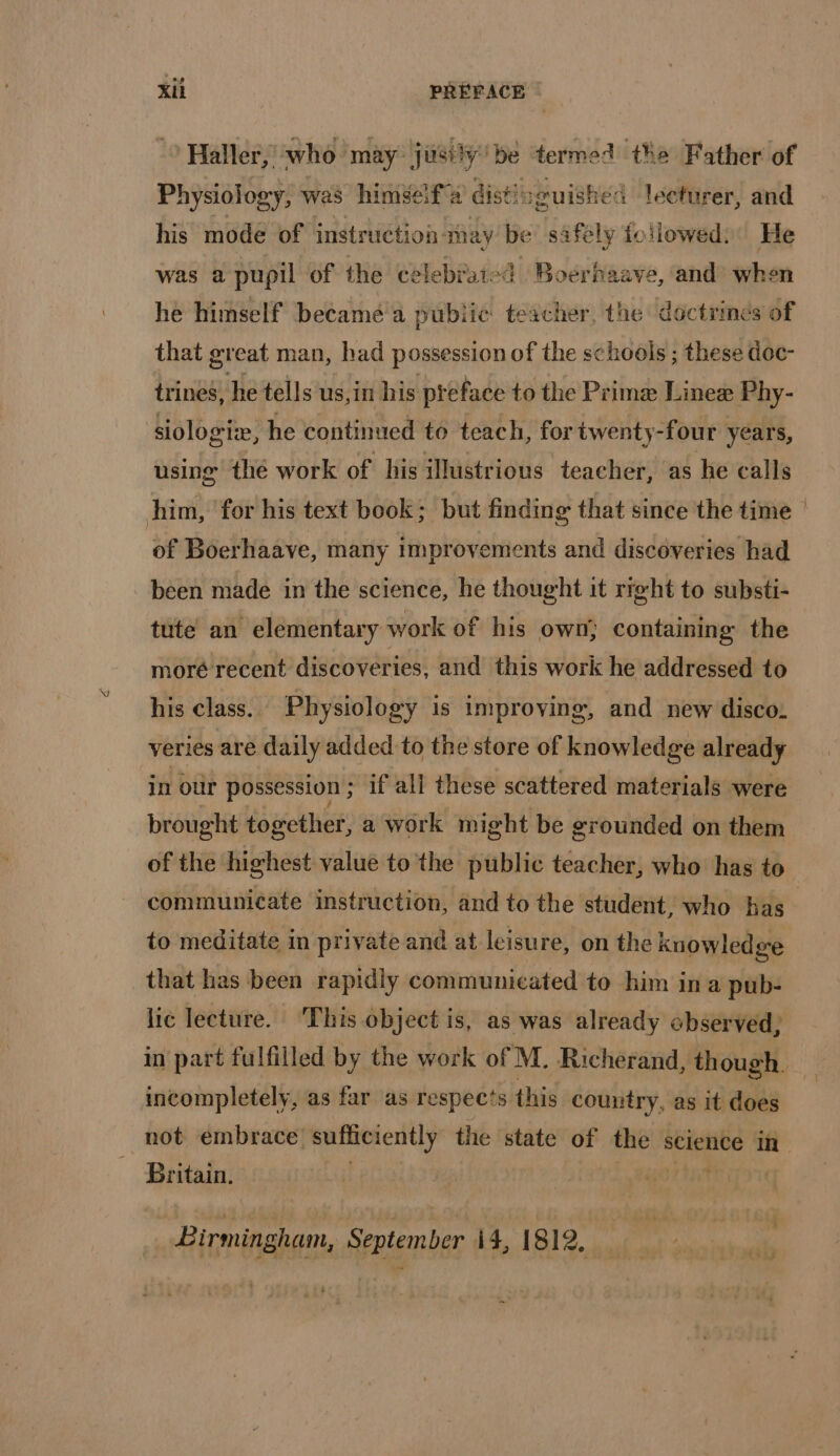 &gt; Haller, who ‘may just! y'be termed the Father of Physiology, was himself a dist: guished i leefurer, and his mode of instruction may be safely followed: He was a pupil of the celebrated Boerhaave, and when he himself becamé a pubiie teacher, the doctrines of that great man, had possession of the schools ; these doc- trines, he tells us,in his préface to the Primæ Lineæ Phy- siologiæ, he continued to teach, for twenty-four years, using the work of his illustrious teacher, as he calls him, for his text book; but finding that since the time of Boerhaave, many improvements and discoveries had been made in the science, he thought it rrght to substi- tute an elementary work of his own; containing the moré recent discoveries, and this work he addressed to his class. Physiology is improving, and new disco. veries are daily added to the store of knowledge already in our possession; if all these scattered materials were brought together, a work might be grounded on them of the highest value to the public teacher, who has to communicate instruction, and to the student, who has to meditate in private and at leisure, on the knowledge that has been rapidly communicated to him in a pub- lic lecture. ‘This object is, as was already observed, in part fulfilled by the work of M. Richerand, though. incompletely, as far as respects this country, as it does not embrace sufiteiently the state of re science in Britain. RIT Birmingham, September i4, 1812,