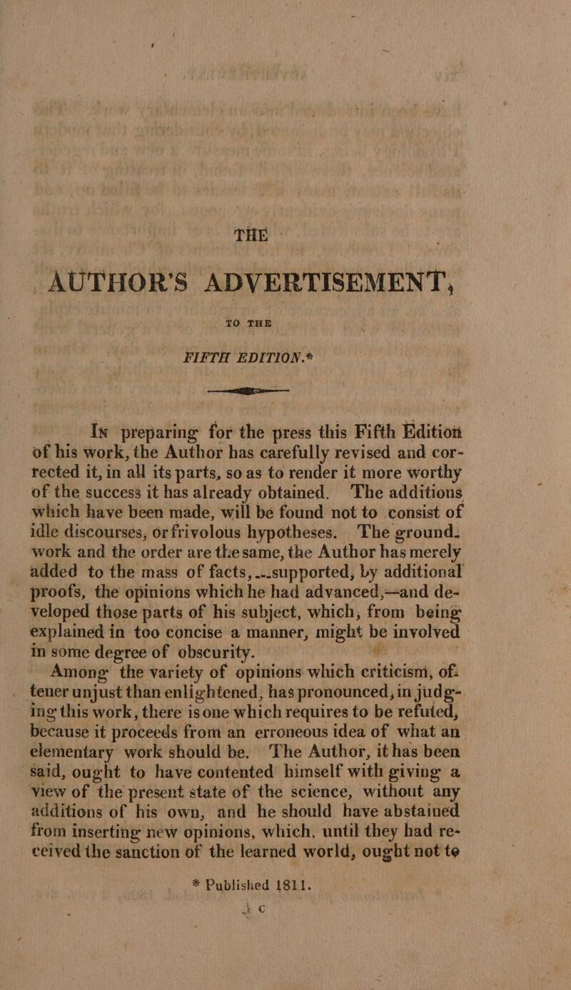 AUTHOR'S ADVERTISEMENT, FLETH EDITION.* Ix preparing for the press this Fifth Edition of his work, the Author has carefully revised and cor- rected it, in all its parts, so as to render it more worthy of the success it has already obtained. The additions which have been made, will be found not to consist of idle discourses, or frivolous hypotheses. The ground. work and the order are the same, the Author has merely added to the mass of facts, ..supported, by additional _ proofs, the opinions which he had advanced,—and de- veloped those parts of his subject, which, from being explained in too concise a manner, might be involved in some degree of obscurity. F Among: the variety of opinions which criticism, of: _ tener unjust than enlightened, has pronounced, in judg- ing this work, there i isone which requires to be refuted, Bees it proceeds from an erroneous idea of what an elementary work should be. The Author, it has been said, ought to have contented himself with giving a view of the present state of the science, without any additions of his own, and he should have abstained from inserting new opinions, which, until they had re- ceived the sanction of the learned world, ought not te * Published 181 1. ic |