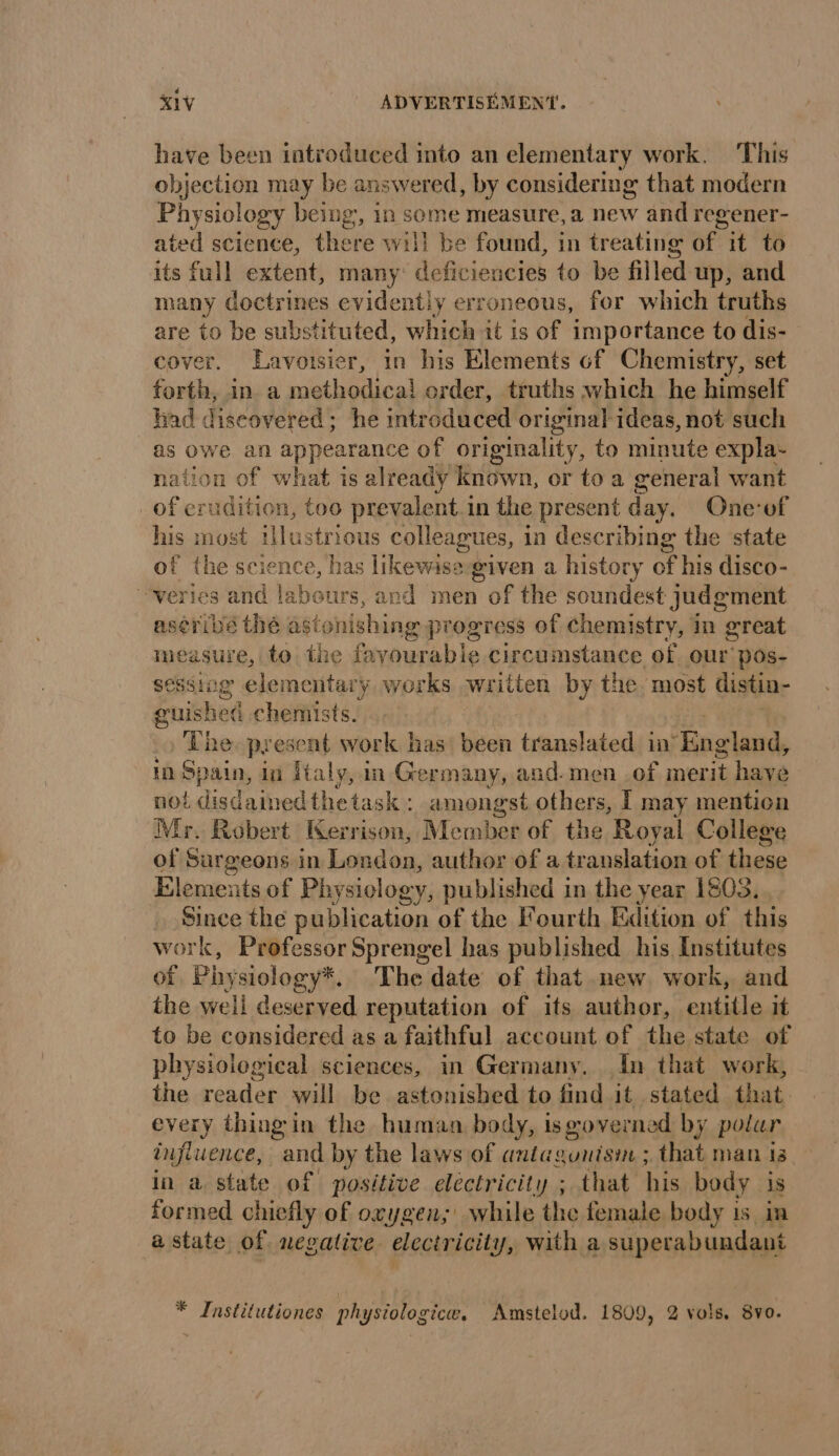 have been introduced into an elementary work. This objection may be answered, by considering that modern Physiology being’, in some measure, a new and regener- ated science, there will be found, in treating of it to its full extent, many deficiencies to be filled up, and many doctrines evidently erroneous, for which truths are to be substituted, which it is of importance to dis- cover. Lavoisier, in his Elements of Chemistry, set forth, in a methodical order, truths which he himself had discovered; he intr oduced original ideas, not such as owe an peus of originality, to minute expla- nation of what is already known, or toa general want of erudition, too prevalent. in the present day. One’of his most illustrious colleagues, in describing the state of the science, has likewise given a history of his disco- -veries and labours, and men of the soundest judgment aséribé thé astonishing progress of Chemistry, in great measure, to the favourable circumstance of our pos- sessing elemenitat ary works written by the most distin- guished chemists. The. present work has been translated in’ ‘Rng Wds in Spain, in [taly, in Germany, and.men of merit have noi. disdained thetask : amongst others, I may mention Mr. Robert Kerrison, Member of the Royal College of Surgeons in London, author of a translation of these Elements of Physiology, published in the year 1803. Since the publication of the Fourth Edition of this work, Professor Sprengel has published his Institutes of Phy siology*. The date of that new work, and the well deserved reputation of its author, entitle it to be considered as a faithful account of the state of physiological sciences, in Germany. In that work, the reader will be astonished to find it stated that every thing in the human body, is œoverned by polur influence, and by the laws of anta aunisin: ; that man is in a state of positive electricity ; that his body is formed chiefly of oxygen; while the female body is in a state of negative electricity, with a superabundant * Institutiones physiologice, Amstelod. 1809, 2 vols. 8vo.