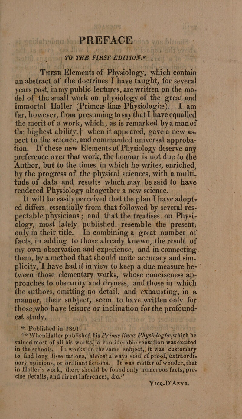 PRE PACE | TO THE FIRST EDITION. NET Tee Elements of Wot which contain an abstract of the doctrines I have taught, for several years past, inmy public lectures, are written on the mo- del of the small work on physiology of the great and immortal Haller (Primcæ line Physiologie). I am far, however, from presuming to ) say that I have equalled the merit of a work, which, as is remarked bya manof the highest ability, when it appeared, gave a new as- pect to the science, and commanded universal approba- tion. If these new Elements of Physiology deserve any preference over that work, the honour is not due to the Author, but to the times in which he writes, enriched, by the progress of the physical sciences, with a multi. tude of data and results which may be said to have rendered Physiology altogether a new science. _ It will be easily perceived that the plan I have adopt- ed differs essentially from that followed by several res- pectable physicians ; and that the treatises on Physi- ology, most lately published, resemble the present, only in their title. In combining a great number of facts, in adding to those already known, the result of my own observation and experience, and in connecting. them, by a method that should unite accuracy and sim. plicity, I have had it in view to keep a due measure be- tween ‘those elementary works, whose conciseness ap- proaches to obscurity and dryness, and those in which the authors, omitting no detail, and exhausting, in a manner, their subject, seem. to have written only for those who have leisure or inclination for the profound- est study. _ * Published in 1801. + WhenHaller published | his Prime lineæ PURE hth ie he valued most of all his works, a considerable sensation was excited in the schools. In works on ‘the same subject,,it was customary to find long dissertations, almost always void of proof, extraordi- nary opinions, or brilliant fictions, It was matter of wonder, that in Haller’s work, there should be found only numerous facts, pre- cise details, and direct inferences, &amp;c.” Vicg-D’Azyr.