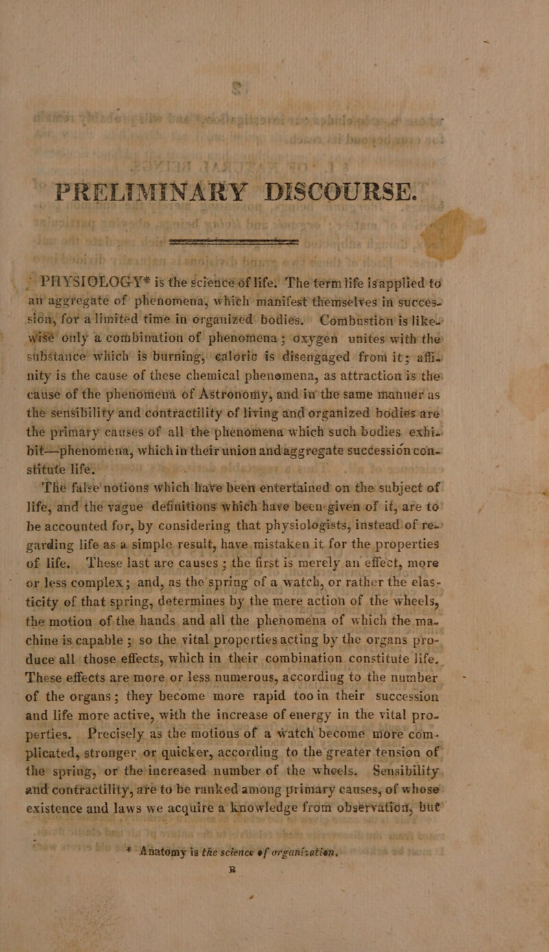 | PRELIMINARY DISCOURSE. x TtIult RIT rares “1en0iairb biinre 0: . | PHYSIOLOGY* is the science of life. The term life is applied to an aggregate of phenomena, which manifest themselves in succes. sidm, for a limited time in organized bodies. Combustion is like. wi8é only à combination of phenomena; oxygen unites with the substance which is burning, ealoric is disengaged from it; afin nity is the cause of these chemical phenomena, as attraction is the: _ cause of the phenomena of Astronomy, and in the same manner as the sensibility and contractility of living and organized bodies are the primary causes of all the phenomena which such bodies exhi.. bit—phenomena, which in their union and aggregate succession con. stitute life. | The false notions which as tie bte de on the subject of life, and the vague definitions which have been-given of it, are to be accounted for, by considering that physiologists, instead of re. garding life as a simple result, have mistaken it for the properties of life, These last are causes ; the first is merely an effect, more or less complex ; and, as the spring of a watch, or rather the elas- ticity of that spring, determines by the mere action of the wheels, the motion of.the hands and ail the phenomena of which the ma. chine is capable ; so the vital properties acting by the organs pro-, duce all those effects, which in their combination constitute life. These effects are more or less numerous, according to the number Ma ba of the organs; they become more rapid tooin their succession and life more active, with the increase of energy in the vital pro- perties. _ Precisely as the motions of a watch become more com- plicated, stronger.or quicker, according to the greater tension of the spring, or the: inereased number of the wheels. Sensibility, and contractility, are to be ranked among primary causes, of whose existence and laws we acquire a knowledge from observation, but” +: Anatomy is the science of organization. R