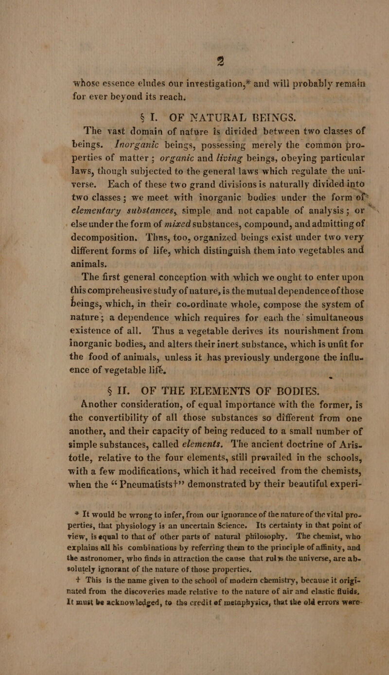 « whose essence eludes our investigation,* and will probably remain for ever beyond its reach, § I. OF NATURAL BEINGS. The vast domain of nature is divided between two classes of beings. Jnorganic beings, possessing merely the common pro- perties of matter ; organic and living beings, obeying particular laws, though bee to the general laws which regulate the uni- verse. Each of these two grand divisions is naturally divided. into two classes; we meet with inorganic bodies under the form ef elementary substances, simple and not capable of analysis; or x else under the form of mixed substances, compound, and admitting of decomposition. ‘Thus, too, organized beings exist under two very different forms of life, which distinguish them into vegetables and animals. | The first general conception with which we ought to enter upon this comprehensive study of nature, is the mutual dependence of those eings, which, in their co-ordinate whole, compose the system of nature; a dependence which requires for each the’ simultaneous existence of all. Thus a vegetable derives its nourishment from inorganic bodies, and alters their inert substance, which is unfit for the food of animals, unless it has previously undergonf the influ. ence of vegetable life, $ IJ. OF THE ELEMENTS OF BODIES. Another consideration, of equal importance with the former, is the convertibility of all those substances so different from one another, and their capacity of being reduced to a small number of simple substances, called elements. ‘I'he ancient doctrine of Aris- totle, relative to the four elements, stili prevailed in the schools, with a few modifications, which it had received from the chemists, when the * Pneumatistst’? demonstrated by their beautiful experi- * It would be wrong to infer, from our ignorance of the nature of the vital pro- perties, that physiology is an uncertain Science. Its certainty in that point of view, is equal to that of other parts of natural philosophy. ‘The chemist, who explains all his combinations by referring them to the principle of affinity, and the astronomer, who finds in attraction the cause that rul%s the universe, are ab- solutely ignorant of the nature of those properties. + This is the name given to the school of modern chemistry, because it origi- nated from the discoveries made relative to the nature of air and elastic fluids, It must be acknowledged, to the credit ef metaphysics, that the old errors were-