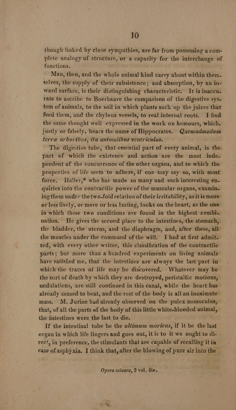 though linked by close sympathies, are far from possessing a com- plete analogy of structure, or a capacity for the interchange of functions. | | Man, then, and the whole animal kind carry about within them- selves, the supply of their subsistence; and absorption, by an in- ward surface, is their distinguishing characteristic. It is inaccu- rate to ascribe to Boerhaave the comparison of the digestive sys- tem of animals, to the soil in which plants suck up the juices that feed them, and the chylous vessels, to real internal roots. I find the same thought well expressed in the work on humours, which, justly or falsely, bears the name of Hippocrates. Quemadmodum terre arboribus, ita animalibus ventriculus. | The digestive tube, that essential part of every animal, is the. part of which the existence and action are the most inde. pendent of the concurrence of the other organs, and to which the properties of life seem to adhere, if one may say so, with most force. Haller,* who has made so many and such interesting en- quiries into the contractile power of the muscular organs, examin. ing them under the two-fold relation of their irritability, as itis more or less lively, or more or less lasting, looks on the heart, as the one in which these two conditions are found in the highest combi- nation. He gives the second place to the intestines, the stomach, the bladder, the uterus, and the diaphragm, and, after these, all: the muscles under the command of the will. I had at first admit. ted, with every other writer, this classification of the contractile parts; but more than a hundred experiments on living animals have satisfied me, that the intestines are always the last part in which the traces of life may be discovered. Whatever may be the sort of death by which they are destroyed, peristaltic motions, undulations, are still continued in this canal, while the heart has already ceased to beat, and the rest of the body is all an inanimate mass. M. Jurine hud already observed on the pulex monoculus, that, of all the parts ef the body of this little white-blooded animal, the intestines were the last to die. | If the intestinal tube be the wl{imum moriens, if it be the last organ in which life lingers and goes out, it is to it we ought to di- rect, in preference, the stimulants that are capable of recalling it in ease of asphyxia. I think that, after the blowing of pure air into the | Opera minora, 3 vol, Ate.