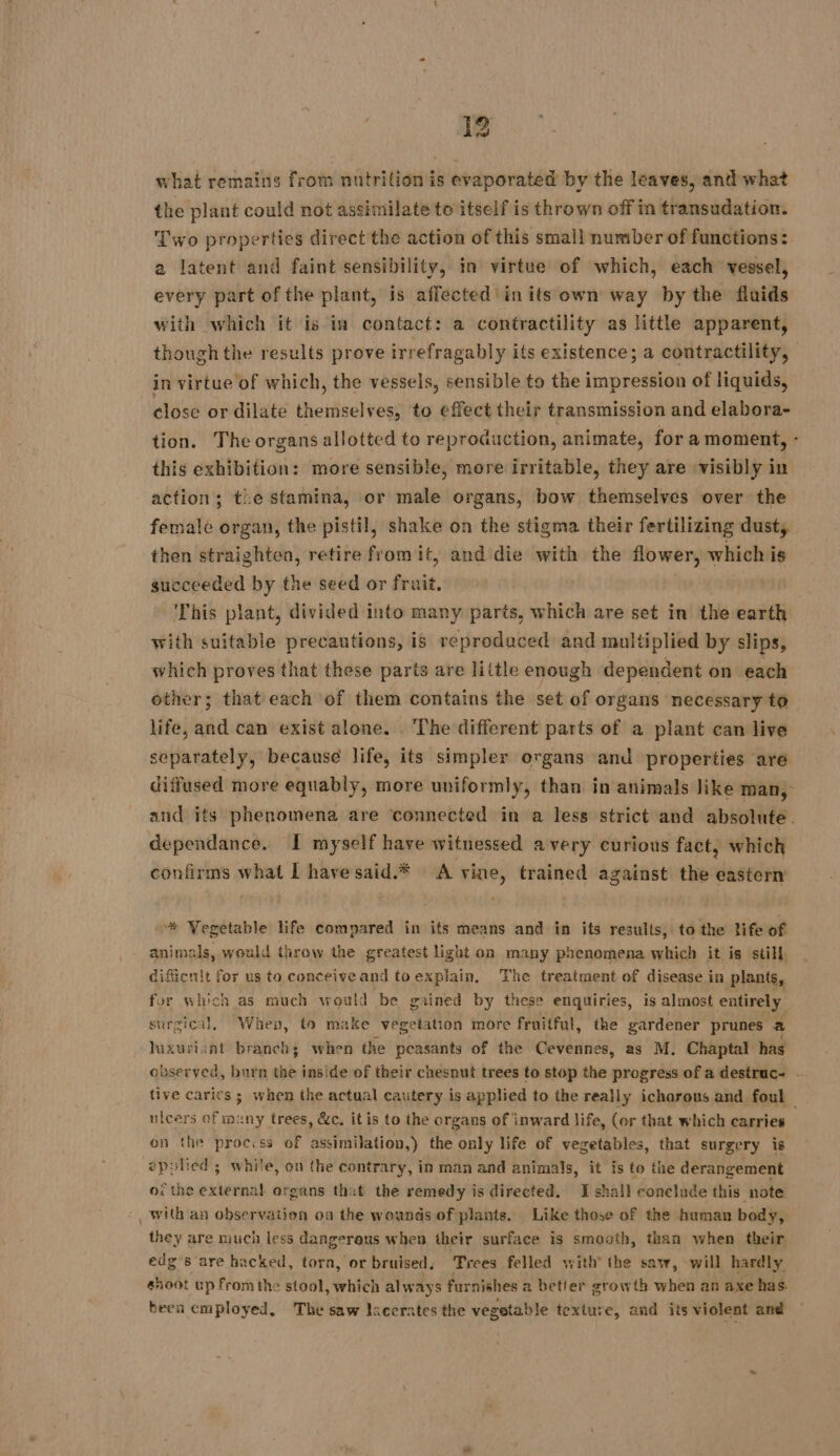 what remains from nutrition is evaporated by the leaves, and what the plant could not assimilate to itself is thrown off in transudation. Two properties directthe action of this small number of functions: a latent and faint sensibility, in virtue of which, each’ vessel, every part of the plant, is affected in its own way by the fluids with which it is in contact: a contractility as little apparent, though the results prove irrefragably its existence; a contractility, in virtue of which, the vessels, sensible to the impression of liquids, close or dilate themselves, to effect their transmission and elabora- tion. The organs allotted to reproduction, animate, fora moment, - this exhibition: more sensible, more irritable, they are visibly in action; te stamina, or male organs, bow themselves over the female organ, the pistil, shake on the stigma their fertilizing dust, then straighten, retire from it, and die with the flower, which is succeeded by the seed or fruit. This plant, divided into many parts, which are set in the earth with suitable precautions, is reproduced and multiplied by slips, which proves that these parts are little enough dependent on each other; that each of them contains the set of organs necessary to life, and can exist alone. The different parts of a plant can live separately, because life, its simpler organs and properties are diffused more equably, more uniformly, than in animals like man, and its phenomena are connected in a less strict and absolute. dependance. I myself have witnessed avery curious fact, which confirms what I havesaid.* A vine, trained against the eastern * Vegetable life compared in its means and in its results, to the life of animals, would throw the greatest light on many phenomena which it is still. dificnit for us to conceive and to explain, The treatment of disease in plants, for which as much would be gained by these enquiries, is almost entirely surgical, When, to make vegetation more fruitful, the gardener prunes a luxuricat branch; when the peasants of the Cevennes, as M. Chaptal has observed, burn the inside of their chesnut trees to stop the progress of a destruc- . tive carics ; when the actual cautery is applied to the really icharous and foul — ulcers of many trees, &amp;c. it is to the organs of inward life, (or that which carries on the proccss of assimilation,) the only life of vegetables, that surgery is 2polied ; white, on the contrary, in man and animals, it is to the derangement of the external organs that the remedy is directed. I shall conelude this note , With an observation oa the wounds of plants. Like those of the human body, they are much less dangerous when their surface is smooth, than when their edg’s are hacked, torn, or bruised, Trees felled with’ the saw, will hardly shoot up fromthe stool, which always furnishes a better growth when an axe has. beea employed, The saw licerates the vegetable texture, and its violent and