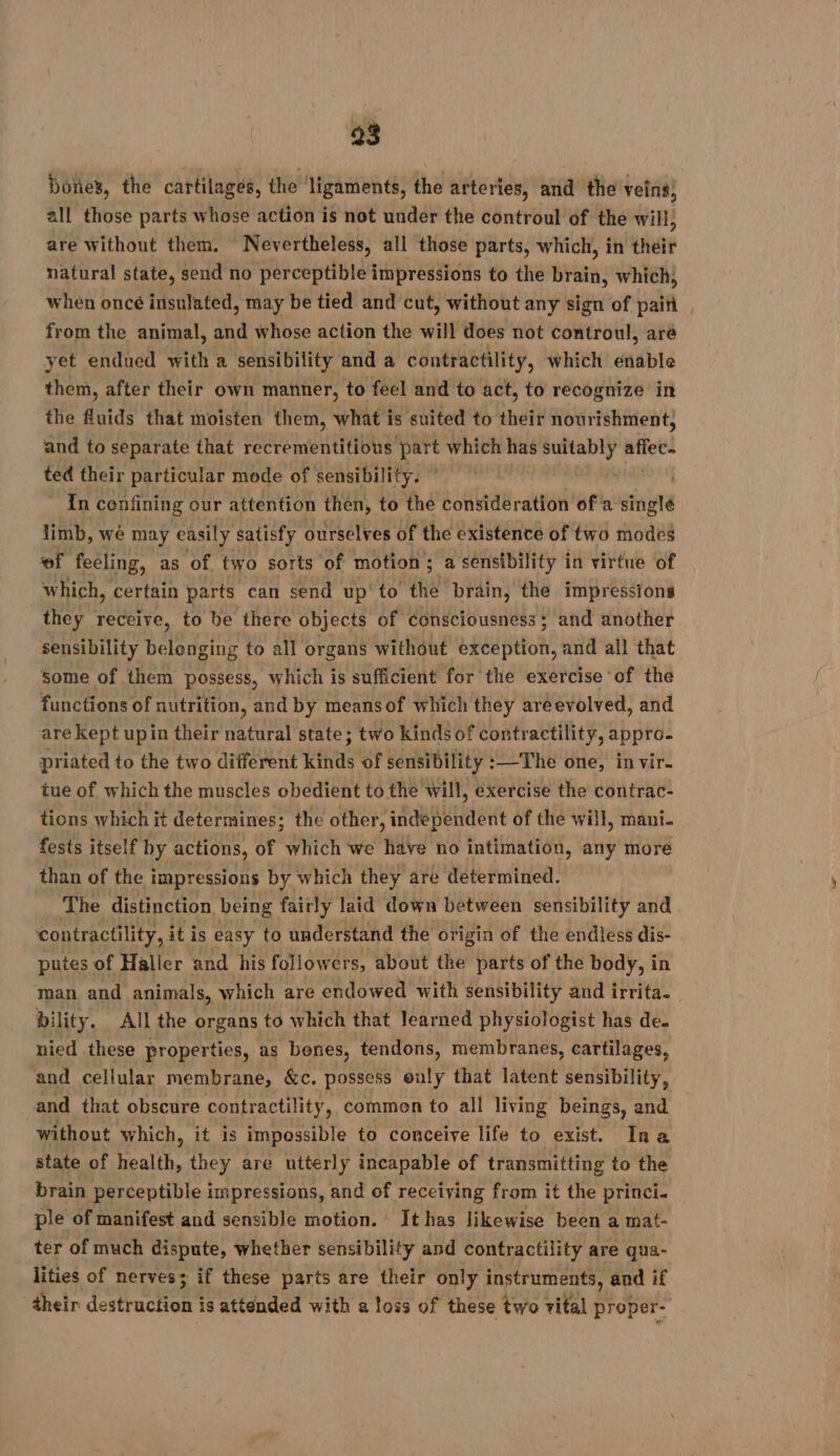 Dore’, the cartilages, the ligaments, the arteries, and the veins; all those parts whose action is not under the controul of the will, are without them. Nevertheless, all those parts, which, in their natural state, send no perceptible impressions to the var; which, whén oncé insulated, may be tied and cut, without any sign of paiñ , from the animal, and whose action the will does not controul, arë yet endued with a sensibility and a contractility, which enable them, after their own manner, to feel and to act, to recognize in the Ruids that moisten them, what is suited to their nourishment, and to separate that recrementitious mere which has a oid de ted their particular mode of sensibility. | In confining our attention then, to the consideration of a singlé limb, we may easily satisfy ourselves of the existence of two modes of feeling, as of two sorts ‘of motion ; a sensibility in virtue of which, certain parts can send up to the brain, the impressions they receive, to be there objects of consciousness ; and another sensibility belenging to all organs without exception, and all that Some of them possess, which is sufficient for the exercise of the functions of nutrition, and by meansof which they areevolved, and are kept upin their natural state; two kinds of contractility, appro- priated to the two different kinds of sensibility : :—The one, in vir. tue of which the muscles obedient to the will, exercise the contrac- tions which it determines; the other, iidepehdert of the will, mani fests itself by actions, of which we have no intimation, any more than of the impressions by which they are determined. The distinction being fairly laid down between sensibility and ‘contractility, it is easy to understand the origin of the endless dis- putes of Haller and his followers, about the parts of the body, in man and animals, which are endowed with sensibility and irrita. bility. All the organs to which that learned physiologist has de. nied these properties, as benes, tendons, membranes, cartilages, ‘and cellular membrane, &amp;c. possess ouly that latent sensibility, and that obscure contractility, commen to all living beings, and” without which, it is impossible to conceive life to exist. Ina state of health, they are utterly incapable of transmitting to the brain perceptible impressions, and of receiving from it the princi. ple of manifest and sensible motion. It has likewise been a mat- ter of much dispute, whether sensibility and contractility are qua- lities of nerves; if these parts are their only instruments, and if their destruction is attended with a loss of these two vital proper-