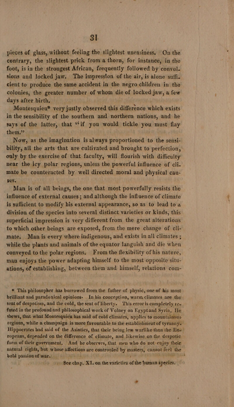 pieces of glass, without feeling the slightest uneasiness, On the contrary, the slightest. prick from a thorn, for instance, in the foot, is in the strongest African, frequently followed by convul- sions and locked jaw. The impression of the air, is alone suffi- cient to produce the same accident in the negro children in the colonies, the greater number of whom die of locked jaw, a few days after birth, Montesquieu* very justly observed this difference vie exists in the sensibility of the southern and northern nations, and he says of the latter, that ‘‘if you would tickle you must flay them.” Now, as the imagination is always proportioned to the sensi- bility, all the arts that are cultivated and brought to perfection, only by the exercise of that faculty, will flourish with difficulty near the icy polar regions, unless the powerful influence of cli- mate be counteracted by well directed moral and physical cau- ses. Man is of all beings, the one that most powerfully resists the influence of external causes ; and although the influence of climate is sufficient to modify his external appearance, so as to lead toa division of the species into several distinct varieties or kinds, this superficial impression is very different from the great alterations to which other beings are exposed, from the mere change of cli- mate. Man is every where indigenous, and exists in all climates ; while the plants and animals of the equator languish and die when conveyed to the polar regions. From the flexibility of his nature, man enjoys the power adapting himself to the most opposite situ- ations, of establishing, between them and himself, relations com- * This philosopher has borrowed from the father of physic, one of his most brilliant and paradoxical opinions. In his conception, warm climates are the seat of despotism, and the cold, the seat of liberty. This erroris completely re. futed in the profound and philosophical work of Volney on Egyptand Syria, He shews, that what Montesquieu has said of cold climates, applies to mountainous: ropeans, depended on the difference of climate, and likewise on the despotic form of their government, And he observes, that men who do not- enjoy their natural rights, but whose Sr ek are controuled by masters, cannot feel the bold passion of war,” SCORE 1 ‘nil so Bee chap, XI. on the varieties of the human species. eee