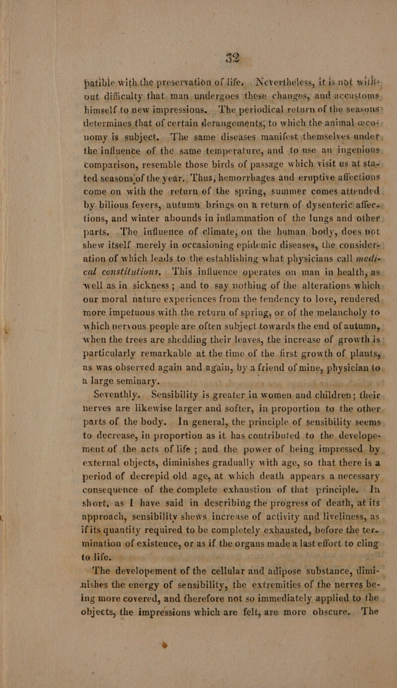patible with the preservation of life, . Nevertheless, it is not witlis vut difliculty that, man undergoes these changes, and aceustoms himself to new impressions. ‘The periodical return of the seasons &gt; determines that of certain derangements, to which the animal eco, nomy is subject. The same diseases manifest themselves. under, the influence of the same temperature, and to use an ingenious. comparison, resemble those birds of passage which visit us at sta- ted seasons'of the year,, Thus, hemorrhages and eruptive affections come on with the return of the spring, summer comes attended. by bilious fevers, autumn brings on a return of dysenteric'affecs tions, and winter abounds in inflammation of the lungs and other parts. The influence of climate, on the human, body, does not shew itself merely in occasioning epidemic diseases, the consider: ation. of which leads to the establishing what physicians call medé+ cal constitutions, This influence eperates on man in health, as well as in sickness; and to say nothing of the alterations which. our moral nature experiences from the tendency to love,. rendered more impetuous with the return of spring, or of the melancholy to which nervous peeple are often subject towards the end of autumn, when the trees are shedding their leaves, the increase of growth is: particularly remarkable at the time of the first growth of plants, as was observed again and again, by a friend of mine, physician to. a large seminary. . Seventhly. Sensibility is greater in women and children: their nerves are likewise larger and softer, in proportion to the other parts of the body. In general, the principle of sensibility seems to decrease, in proportion as it has contributed to the. develope- ment of the acts of life ; and the power of being impressed, by. external objects, diminishes gradually with age, so that there is a period of decrepid old age, at which death appears a necessary consequence of the complete exhaustion of that principle. In short, as [ have said in describing the progress of death, at its approach, sensibility shews increase of activity and liveliness, as ifits quantity required to be completely exhausted, before the ter, mination of existence, or as if the organs made a last effort to cling to life. | * The developement of the cellular and adipose substance, dimi- nishes the energy of sensibility, the extremities of the nerves be- ing more covered, and therefore not so immediately applied to the objects, the impressions which are felt, are more obscure. The