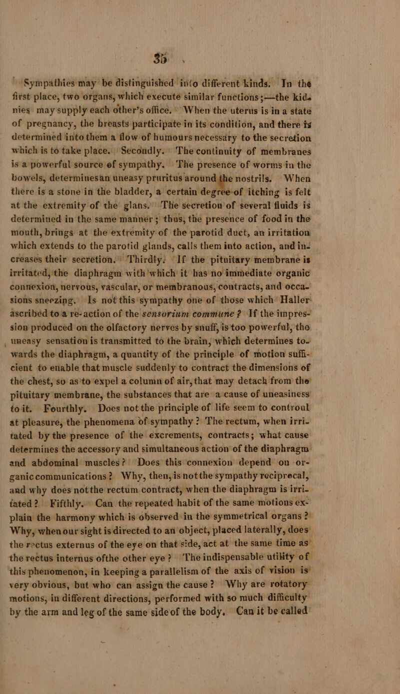 Sympathies may be distinguished into different kinds. In the first place, two organs, which execute similar functions ;—the kids nies may supply each other’s office.» When the uterus is in a state of pregnancy, the breasts participate in its condition, and there ts determined into them a flow of humours necessary to the secretion which is to take place. Secondly. The continuity of membranes is a powerful source ef sympathy. ‘The presence of worms in the bowels, determinesan uneasy Se a ac nostrils. When there is a stone in the bladder, a certain degree-of itching is felt at the extremity of the glans. The secretion’ of several fluids is determined in the same manner ; thus, the presence of food in the mouth, brings at the extremity of the parotid duct, an irritation which extends to the parotid glands, calls them into action, and in: creases their secretion. Thirdly: If the pituitary membrane is irritated, the diaphragm with which’ it has no immediate organic connexion, nervous, vascular, or membranous, contracts, and occa. sions sneezing. Is not this sympathy one of those which Haller: ascribed to 4 re-action of the sensorium commune ? If the impres- sion produced on the olfactory nerves by snuff, is too powerful, the _ uneasy sensation is transmitted to the brain, which determines to. wards the diaphragm, a quantity of the principle of motion suffi- cient to enable that muscle suddenly to contract the dimensions of the chest, so asito expel a column of air, that may detach from the’ pituitary membrane, the substances that are a cause of uneasiness toit. Fourthly. Does not the principle of life seem to controul at pleasure, the phenomena of sympathy ? The rectum, when irri- tated by the presence of the excrements, contracts; what cause determines the accessory and simultaneous action of the diaphragm and abdominal muscles? Does this connexion depend on or- ganiccommunications? Why, then, is notthe sympathy reciprecal, and why does notthe rectum contract, when the diaphragm is irri- fated? Fifthly. Can the repeated habit of the same motions ex- plain the harmony which is observed in the symmetrical organs 2 Why, when our sight is directed to an object, placed laterally, does the rectus externus of the eye on that side, act at the same time as” the rectus internus ofthe other eye? ‘The indispensable utility of this phenomenon, in keeping a parallelism of the axis of vision is’ very obvious, but who can assign the cause? Why are rotatory motions, in different directions, performed with so much difficulty by the arm and leg of the same side of the body. Canit be called’
