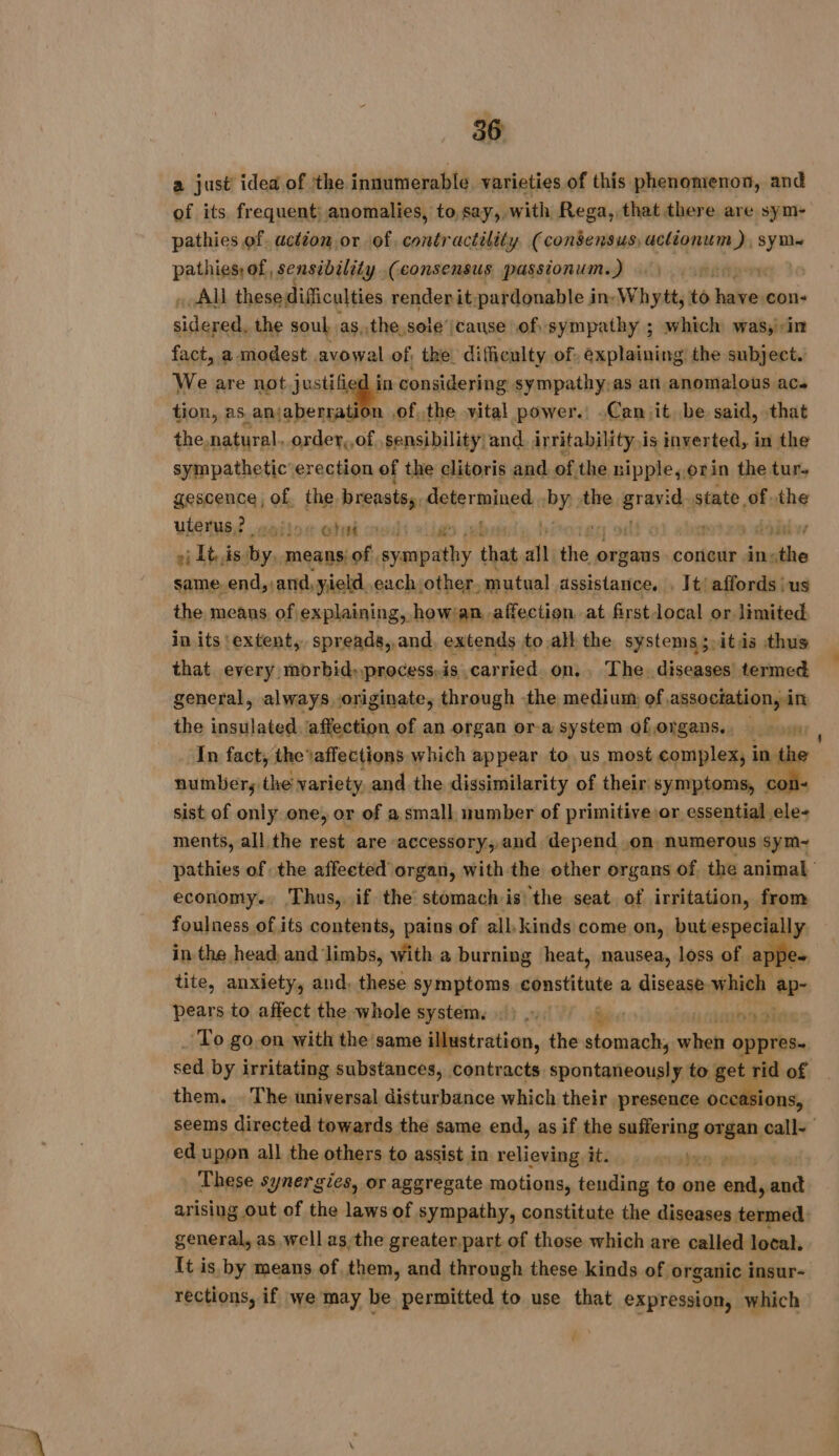 a just idea of the innumerable varieties of this phenomenon, and of its frequent; anomalies, to say, with Rega, that there are sym- pathies of. actéon or of. contractility (consensus, aclionum has pathies of, sensibility (consensus passionum.) 1. eo} » AU these difficulties renderit pardonable in, Whytt, to ied ‘con mete t the soul asathesseé ‘cause of sympathy ; which was,in fact, a modest avowal of. the difficulty of: explaining the subject. We are not justified in considering sympathy.as an anomalous acs tion, as anjaberration .of, the vital power. .Can jit, be said, that the natural. -order,,of. sensibility; and irritability i is inverted, in the sympathetic erection of the clitoris and of the nipple, or in the tur. gescence, of. the breasts, determined by the he ae state, a the UGS motos eluded vile job reine dd v oj Ibis. by. means of. syspathy that a Rk organs concur insthe same. end, cand, yield , each other, mutual assistance, . It! affords: us the means of explaining, how/an affection at first local or limited in its ‘extent, spreads, and extends toall the systems; itis thus that_ every morbid:process.is carried. on. . The. diseases) termed general, always originate, through the medium of, association, in the insulated, affection of an organ or a system oforgans., 4) In fact, the affections which appear to us most complex, 1 Wt nulinlicng the variety and the dissimilarity of their symptoms, « sist of only one, or of a small number of primitive or essential ua) ments, all the rest are accessory, and depend on, numerous sym~ _ pathies of the affected organ, with the ether organs of, the animal economy. Thus, if the stomach isthe seat of irritation, from foulness of its contents, pains of all kinds come on, but especi 4 in the head and limbs, with a burning heat, nausea, loss of a tite, anxiety, and, these symptoms constitute a disease. which 4 pears to affect the whole system. 6). | TRUE Lau Oe To go.on with the same illustration, the baie LE oppres- sed by irritating substances, contracts spontaneously to get of them. | The universal disturbance which their presence o¢ ons, seems directed towards the same end, as if the suffering organ call- ed upon all the others to assist in relieving it. Ko 2 These synergies, or aggregate motions, tending to one ends 8 arising out of the laws of sympathy, constitute the diseases termed general, as well asthe greater,part of those which are called local, It is by means of them, and through these kinds of organic insur- rections, if we may be permitted to use that expression, which