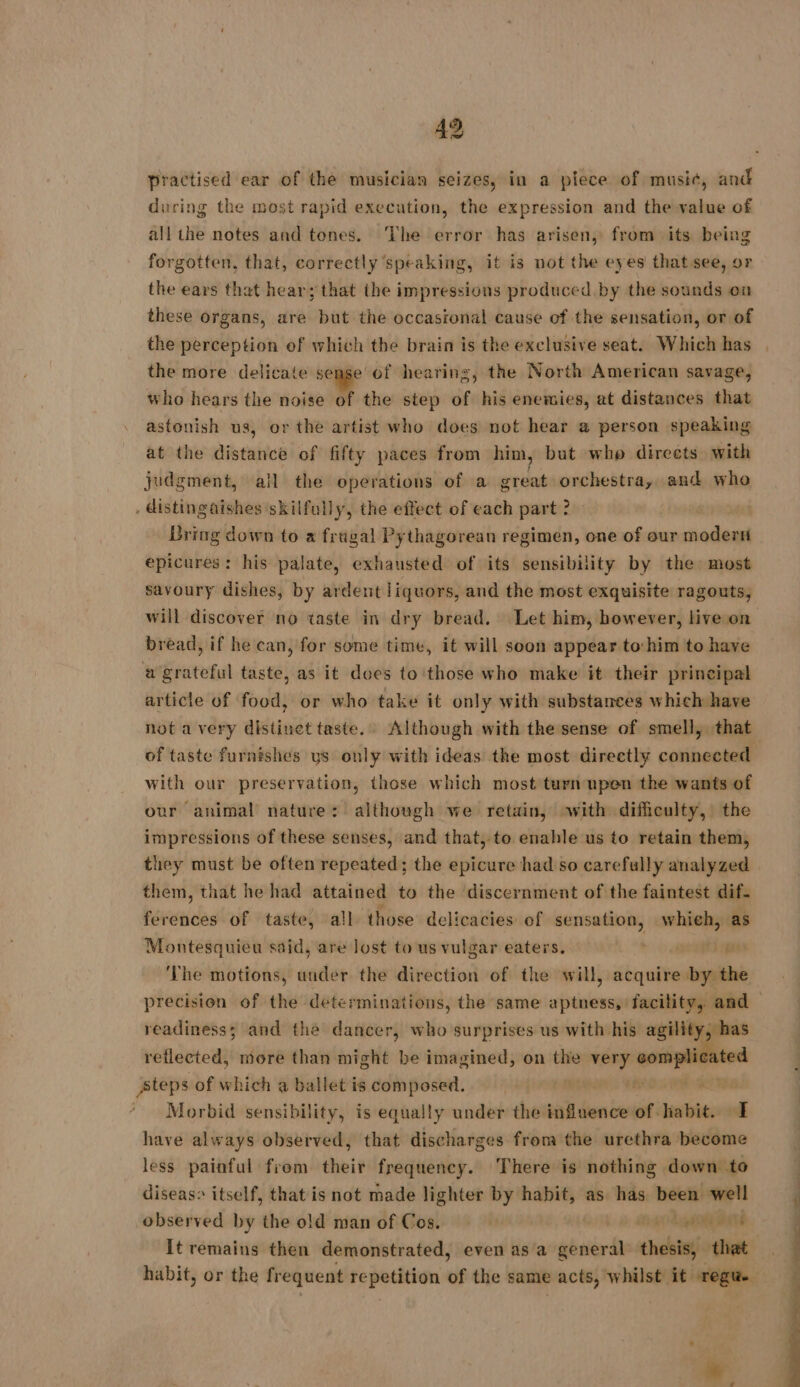 practised ear of the musician seizes, in a piece of musi¢, and ducing the most rapid execution, the expression and the value of all the notes and tenes. The error has arisen, from its being forgotten, that, correctly speaking, it is not the eyes that see, or the ears that hear; that the impressions produced. by the sounds on these organs, are but the occasional cause of the sensation, or of the perception of which the brain is the exclusive seat. Which has the more delicate sense of hearing, the North American savage, who hears the noise of the step of his enemies, at distances that astonish us, or the artist who does not hear a person speaking at the distaiieé of fifty paces from him, but who directs with judgment, all the operations of a great orchestra, and who . distingaishes skilfully, the effect of each part ? Bring down to a frugal Pythagorean regimen, one of our paie epicures: his palate, exhausted of its sensibility by the most savoury dishes, by ardent liquors, and the most exquisite ragouts, will discover no taste in dry bread. Let him, however, live on bread, if he can, for some time, it will soon appear to:him to have a grateful taste, as it does to those who make it their principal article of food, or who take it only with substances which have not a very distinet taste. Although with the sense of smell, that of taste furnishes ys only with ideas the most directly connected with our preservation, those which most turn upen the wants of our animal nature: although we retain, with difficulty, the impressions of these senses, and that, to enable us to retain them, they must be often repeated; the epicure had so carefully analyzed them, that he had attained to the discernment of the faintest dif- ferences of taste, all those delicacies: of sensation, whieh, as Montesquieu said, are Jost to us vulgar eaters. à pau ‘The motions, under the direction of the will, acquire iis precision of the determinations, the same aptness, facility, and readiness; and the dancer, who surprises us with his agility, has reflected, more than might be imagined, on the very — ted steps of which a ballet is composed. ' Morbid sensibility, is equally under the influence: of. habit. 1 have always observed, that discharges from the urethra become less painful from their frequency. There is nothing down to diseas® itself, that is not made lighter by habit, as has been well observed by the old man of Cos. | 1296508 ATE It remains then demonstrated, even as a general thesis, that habit, or the frequent si apn of the same acts, whilst it regwe V1