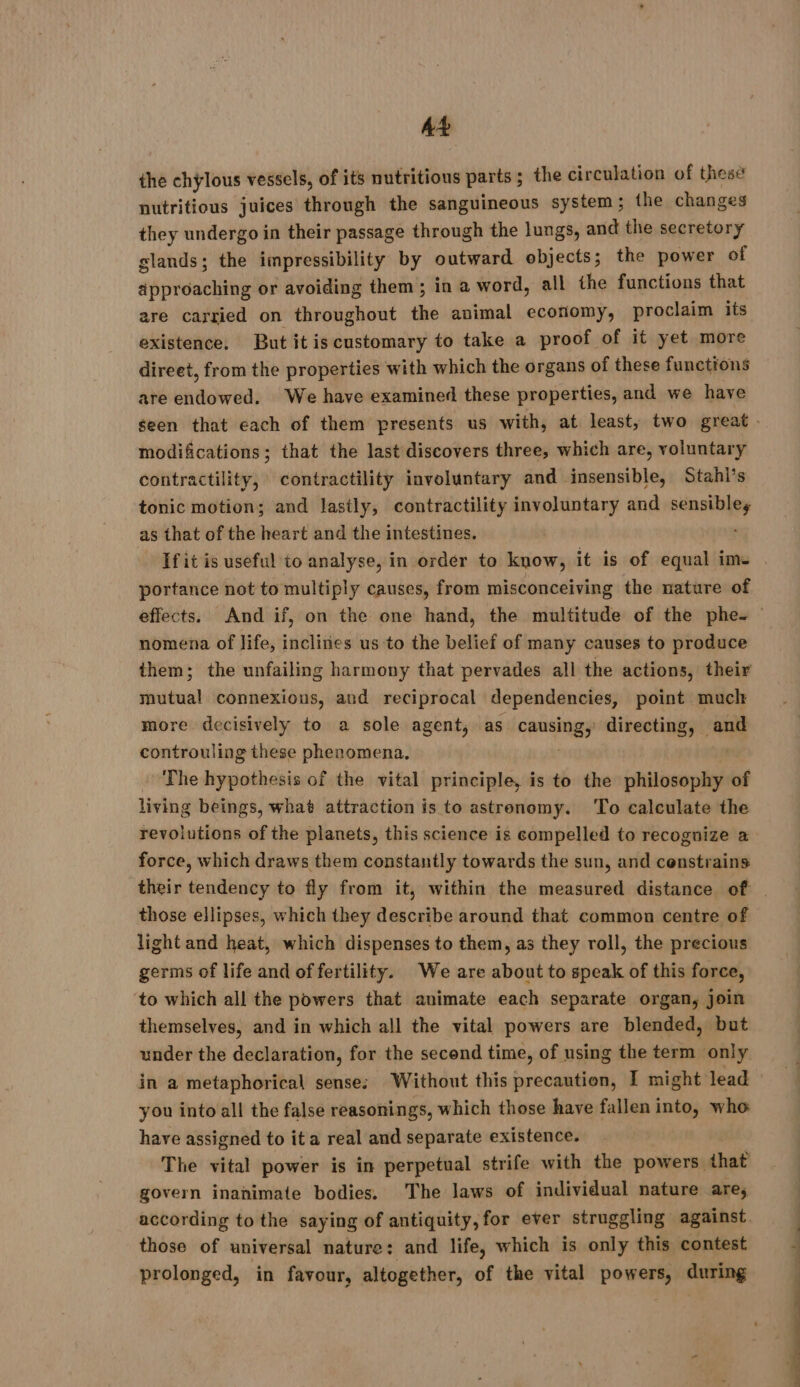 At the chylous vessels, of its nutritious parts ; the ci rculation of these nutritious juices through the sanguineous system ; the changes they undergo in their passage through the lungs, and the secretory glands; the impressibility by outward objects; the power of approaching or avoiding them ; in a word, all the functions that are carried on throughout the animal economy, proclaim its existence. But it iscustomary to take a proof of it yet more direet, from the properties with which the organs of these functions are endowed. We have examined these properties, and we have modifications; that the last discovers three, which are, voluntary contractility, contractility involuntary and insensible, Stahl’s tonic motion; and lastly, contractility involuntary and sensibley as that of the heart and the intestines. portance not to multiply causes, from misconceiving the nature of nomena of life, inclines us to the belief of many causes to produce them; the unfailing harmony that pervades all the actions, their mutual connexions, and reciprocal dependencies, point much more decisively to a sole agent, as es ed directing, and controuling these phenomena. The hypothesis of the vital principle, is to the philosophy of living beings, what attraction is to astrenomy. To calculate the force, which draws them constantly towards the sun, and constrains those ellipses, which they describe around that common centre of light and heat, which dispenses to them, as they roll, the precious germs of life and of fertility. We are about to speak of this force, to which all the powers that animate each separate organ, join themselves, and in which all the vital powers are blended, but under the declaration, for the second time, of using the term only. in a metaphorical sense: Without this precaution, I might lead you into all the false reasonings, which those have fallen into, who have assigned to it a real and separate existence. The vital power is in perpetual strife with the powers that govern inanimate bodies. The laws of individual nature are; according to the saying of antiquity, for ever struggling against those of universal nature: and life, which is only this contest prolonged, in favour, altogether, of the vital powers, during