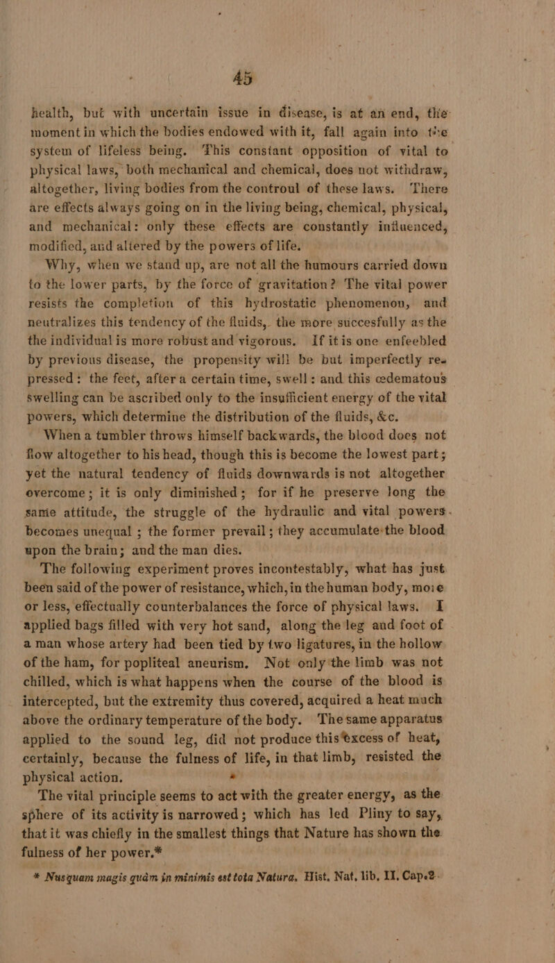 health, but with uncertain issue in disease, is at an end, the moment in which the bodies endowed with it, fall again into tie system of lifeless being. ‘This constant opposition of vital to physical laws, both mechanical and chemical, does not withdraw, altogether, Hvis bodies from the controul of these laws. ‘There are effects always going on in the living being, chemical, physical, and mechanical: only these effects are constantly iniluenced, modified, and altered by the powers of life. Why, when we stand up, are not all the humours carried down to the lower parts, by the force of gravitation? The vital power resists the completion of this hydrostatic phenomenon, and neutralizes this tendency of the fluids, the more succesfully as the the individualis more robust and vigorous. If itis one enfeebled by previous disease, the propensity wili be but imperfectly res pressed: the feet, after a certain time, swell: and this edematous © swelling can be ascribed only to the insufficient energy of the vital powers, which determine the distribution of the fluids, &amp;c. When a tumbler throws himself backwards, the blood does not Row altogether to his head, though this is become the lowest part; yet the natural tendency of fluids downwards is not altogether overcome; it is only diminished; for if he preserve long the same attitude, the struggle of the hydraulic and vital powers. becomes unequal ; the former prevail; they accumulate:the blood upon the brain; and the man dies. | The following experiment proves incontestably, what has just been said of the power of resistance, which, in the human body, moie or less, effectually counterbalances the force of physical laws. I applied bags filled with very hot sand, along the leg and foot of a man whose artery had been tied by {wo ligatures, in the hollow of the ham, for popliteal aneurism, Not only the limb was not chilled, which is what happens when the course of the blood is intercepted, but the extremity thus covered, acquired a heat much above the ordinary temperature of the body. Thesame apparatus applied to the sound leg, did not produce thisèxcess of heat, certainly, because the fulness of life, in that limb, resisted the physical action. . The vital principle seems to act with the greater energy, as the sphere of its activity is narrowed; which has led Pliny to say, that it was chiefly in the smallest things that Nature has shown the. fulness of her power.* * Nusquam magis quèm in minimis esttota Natura, Hist, Nat, lib, IT, Cape2-