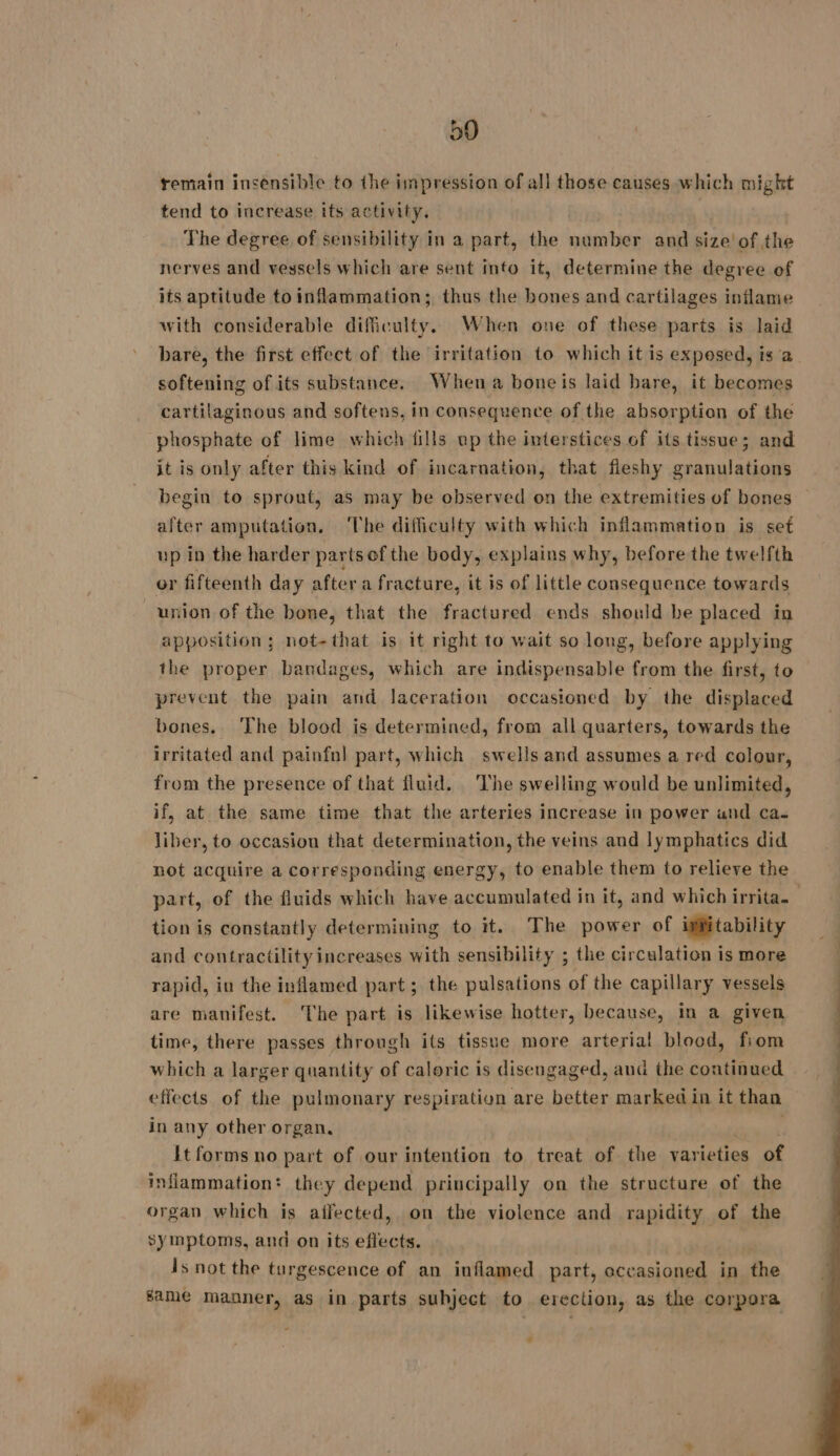 59 remain insensible to the impression of all those causes which migkt tend to increase its activity. The degree of sensibility in a part, the number and size’ of the nerves and vessels which are sent info it, determine the degree of its aptitude to inflammation; thus the bones and cartilages inflame with considerable difficulty. When one of these parts is laid bare, the first effect of the irritation to which it is exposed, is a softening of its substance. When a boneis laid bare, it becomes cartilaginous and softens, in consequence of the absorption of the phosphate of lime which fills up the interstices of its tissue; and it is only after this kind of incarnation, that fleshy granulations begin to sprout, as may be observed on the extremities of bones after amputation. The difficulty with which inflammation is set up in the harder parts of the body, explains why, before the twelfth or fifteenth day after a fracture, it is of little consequence towards union of the bone, that the fractured ends should be placed in apposition ; not-that is it right to wait so long, before applying the proper bandages, which are indispensable from the first, to prevent the pain and laceration occasioned by the displaced bones. The blood is determined, from all quarters, towards the irritated and painfol part, which swells and assumes a red colour, from the presence of that fluid. The swelling would be unlimited, if, at the same time that the arteries increase in power und ca. liber, to occasion that determination, the veins and lymphatics did not acquire a corresponding energy, to enable them to relieve the part, of the fluids which have accumulated in it, and which irrita. tion is constantly determining to it. The power of ipfitability and contractility increases with sensibility ; the circulation is more rapid, in the inflamed part ; the pulsations of the capillary vessels are manifest. The part is likewise hotter, because, in a given time, there passes through its tissue more arterial blood, fiom which a larger quantity of caloric is disengaged, and the continued effects of the pulmonary respiration are better marked in it than in any other organ, | Et forms no part of our intention to treat of the varieties of inflammation: they depend principally on the structure of the organ which is affected, on the violence and ranidlty.sof the symptoms, and on its effects. is not the turgescence of an inflamed part, occasioned in the same manner, as in parts subject to erection, as the corpora 4