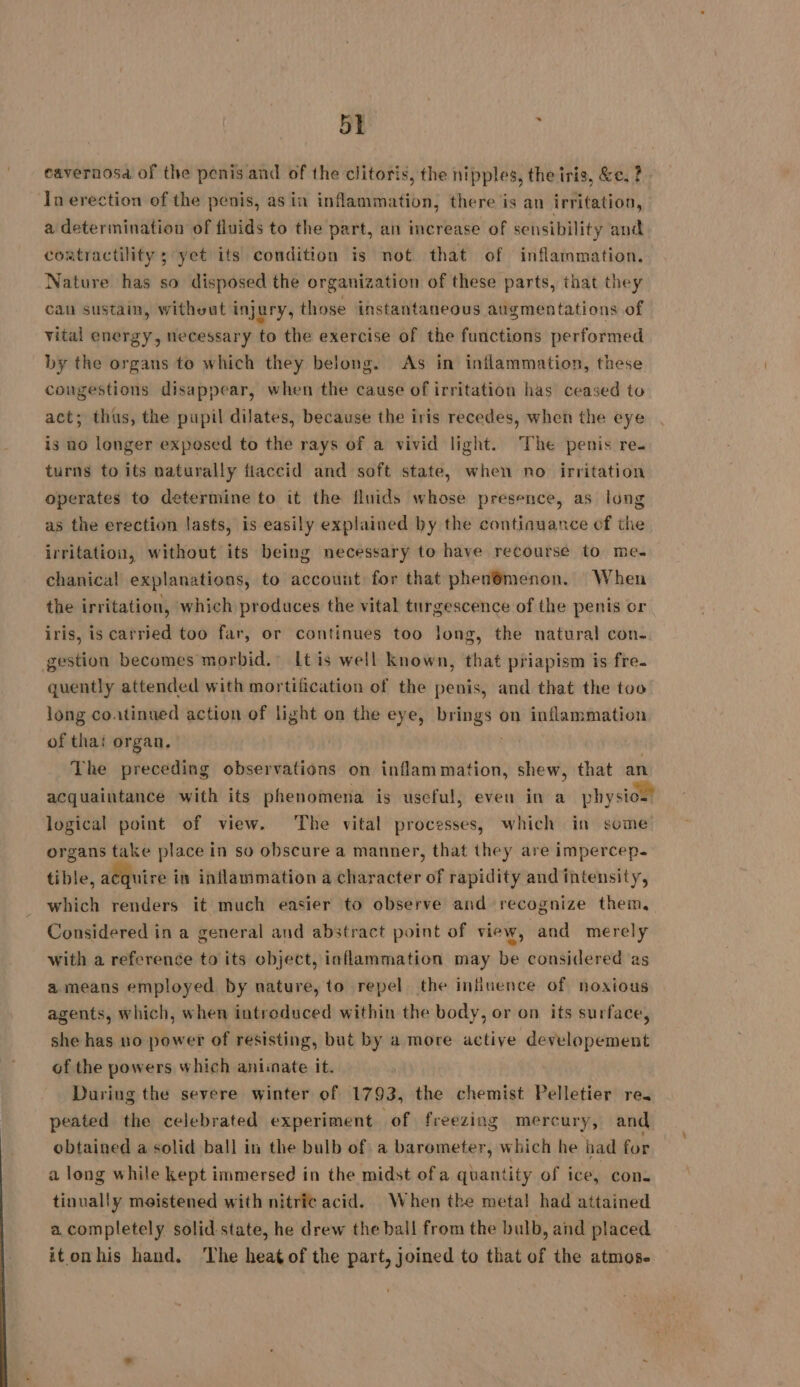 cavernosa of the penis and of the clitoris, the nipples, the iris, &amp;e. ? In erection of the penis, as in inflammation, there is an irritation, a determination of fluids to the part, an increase of sensibility and contractility ; yet its condition is not that of inflammation. Nature has so disposed the organization of these parts, that they can sustain, without injury, those instantaneous augmentations of vital energy, necessary to the exercise of the functions performed by the organs to which they belong. As in inflammation, these congestions disappear, when the cause of irritation has ceased to act; thus, the pupil dilates, because the iris recedes, when the eye is no longer exposed to the rays of a vivid light. The penis re. turns to its naturally flaccid and soft state, when no irritation operates to determine to it the fluids whose presence, as long as the erection lasts, is easily explained by the continuance of the irritation, without its being necessary to have recourse to me. chanical explanations, to account for that phendmenon. When the irritation, which produces the vital turgescence of the penis or iris, is carried too far, or continues too long, the natural con- gestion becomes morbid.” Lt is well known, that priapism is fre. quently attended with mortification of the penis, and that the too long coatinued action of light on the eye, styl on inflammation of thai organ. The picts observations on inflammation, shew, that an acquaintance with its phenomena is useful, even in a physio.’ logical point of view. The vital processes, which in some organs take place in so obscure a manner, that they are impercep- tible, acquire in inflammation a character of rapidity and intensity, which renders it much easier to observe and recognize them, Considered in a general and abstract point of view, and merely with a reference to its object, inflammation may be considered as a.means employed by nature, to repel the influence of noxious agents, which, when intreduced within the body, or on its surface, she has no power of resisting, but by a more active developement of the powers which aniinate it. During the severe winter of 1793, the chemist Pelletier re. peated the celebrated experiment of freezing mercury, and obtained a solid ball in the bulb of a barometer, which he had for a long while kept immersed in the midst ofa quantity of ice, con. tinually meistened with nitric acid. When the metal had attained a completely solid state, he drew the ball from the bulb, and placed itonhis hand. ‘The heat of the part, joined to that of the atmos-