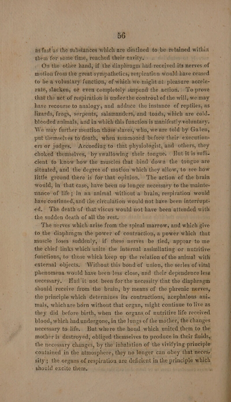 ns fast'as the substances which are destined to be retained within them for some time, reached their cavity. Sots ot ‘sar On the other hand: if the diaphragm had received its nerves of motion from the great sympathetics, respiration would have ceased to be a voluntary function, of which we miglit at: pleasure accele- raté, slacken, or even completely suspend the action. : To prove that the act of respiration is underthe controul of the will, we may have recourse to analogy, and adduce the instance of reptiles, as lizards, frogs, serpents, salamanders, and ‘toads, which are cold- blooded animals, and in which this function is manifestly voluntary. We may further mention thôsé slaves, who, we are told by Galen, put themselves to death, when summoned before their execution- ers or judges. According to that physiologist, and others, they choked ‘themselves, by swallowing their tongue. : But it is sufl. cient to know how the muscles that bind down the tongue are situated, and the degree of motion which they allow, to see how little ground there is for that opinion. The action of the brain would, in that case, have been no longer necessary to the mainte- nance of life; in an animal without a brain, respiration would have continued, and the circulation would not have been interfupt: ed, The death of that viscus would not have been attended with the sudden death of all the rest. The nerves which arise from the spinal marrow, and which give to the diaphragm the power of contraction, a power which that muscle loses suddenly, if these nerves be tied, appear to me the chief links which unite the interval assimilating or nutritive functions, to those which keep up the relation of the animal with | external objects. ‘Without this bond of union, the series of vital phenomena would have been less close, and their dependence less necessary. Had it not been forthe necessity that the diaphragm should receive from the brain, by means of the phrenic nerves, the principle which determines its contractions, acephalous ani- mals, whichare born without that organ, might continue to live as they did before birth, when the organs of nutritive life received blood, which had undergone, in the Jungs of the mother, the changes necessary to life. But where the bond which united them to the mother is destroyed, obliged themselves to produce in their fluids, the necessary nave’. by the inhalation of the vivifying principle’ contained in the atmosphere, they no longer can obey that necese sity; the organs of respiration are deficient in the principle which should excite them, _ daa nn Wes