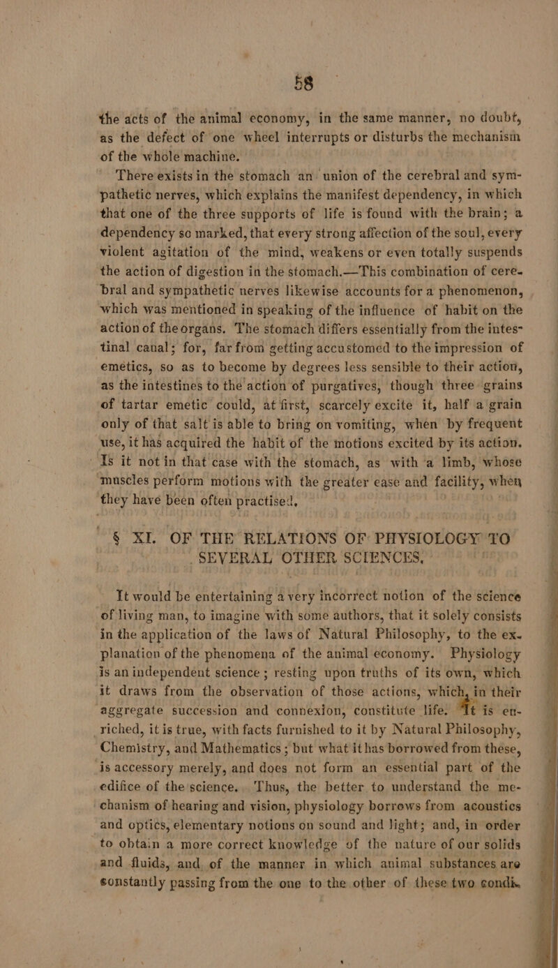 the acts of the animal economy, in the same manner, no doubt, | as the defect of one wheel interrupts or disturbs the mechanism of the whole machine. | There exists in the stomach an: union of the cerebral and sym- pathetic nerves, which explains the manifest dependency, in which that one of the three supports of life is found with the brain; a dependency so marked, that every strong affection of the soul, every violent agitation of the mind, weakens or even totally suspends the action of digestion in the stomach.—This combination of cere. bral and sympathetic nerves likewise accounts for a phenomenon, which was mentioned in speaking of the influence of habit on the action of theorgans. The stomach differs essentially from the intes- tinal canal; for, far from getting accustomed to the impression of emetics, so as to become by degrees less sensible to their action, as the intestines to thé'action of purgatives, though three grains of tartar emetic could, at first, scarcely excite it, half a grain only of that salt is able to bring on vomiting, when by frequent use, it has acquired the habit of the motions excited by its action. Is it not in that case with the stomach, as with ‘a limb, whose ‘muscles perform motions with the greater ease and facility, ‘alae they have been often practised, 6 XI. OF THE RELATIONS OF PHYSIOLOGY TO _ SEVERAL OTHER SCIENCES, It would be entertaining a very incorrect notion of the science of living man, to imagine with some authors, that it solely consists in the application of the laws of Natural Philosophy, to the ex. planation of the phenomena of the animal economy. Physiology is an independent science ; resting upon truths of its own, which it draws from the observation of those actions, which, in their aggregate succession and connexion, constitute life. Tt is ett- riched, it is true, with facts furnished to it by Natural Philosophy, Chemistry, and Mathematics ; but what ithas borrowed from these, is accessory merely, and does not form an essential part of the edifice of the science. Thus, the better to understand the me- chanism of hearing and vision, physiology borrows from acoustics and optics, elementary notions on sound and light; and, in order to obtain a more correct knowledge of the nature of our solids and fluids, and, of the manner in which animal substances are constantly passing from the one to the other of these two condix