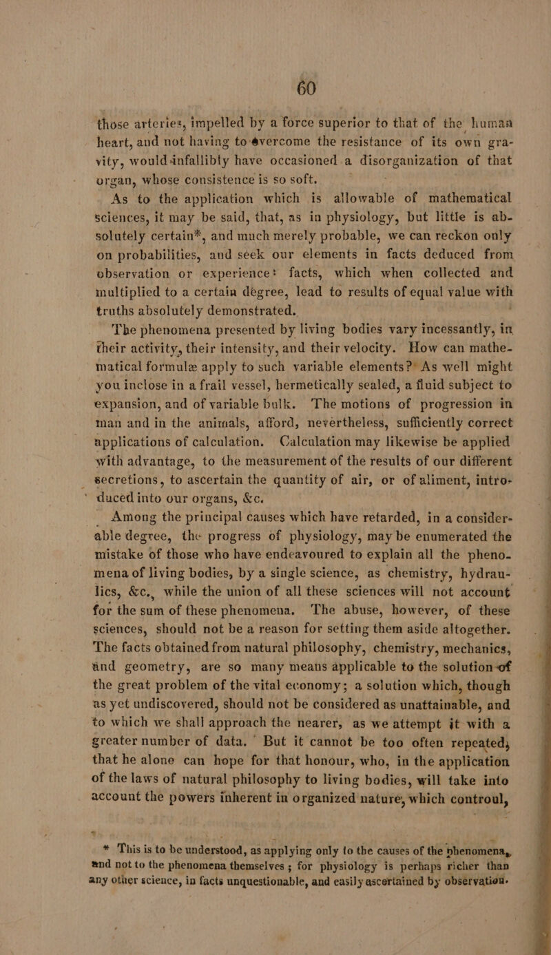 those arteries, impelled by a force superior to that of the human heart, and not having to évercome the resistance of its own gra- vity, wouldänfallibly have occasioned a disorganization of that organ, whose consistence is so soft. ' As to the application which is allowable of mathematical sciences, it may be said, that, as in physiology, but little is ab- solutely certain*, and much merely probable, we can reckon only on probabilities, and seek our elements in facts deduced from observation or experience: facts, which when collected and multiplied to a certain degree, lead to results of equal value with truths absolutely demonstrated. | The phenomena presented by living bodies vary incessantly, in their activity, their intensity, and their velocity. How can mathe- matical formule apply to such variable elements?’ As well might you inclose in a frail vessel, hermetically sealed, a fluid subject to expansion, and of variable bulk. ‘The motions of progression in man and in the animals, afford, nevertheless, sufficiently correct applications of calculation. Calculation may likewise be applied with advantage, to the measurement of the results of our different | secretions, to ascertain the quantity of air, or of aliment, intro- ’ duced into our organs, &amp;c. Among the principal causes which have at in a consider- able degree, the progress of physiology, may be enumerated the mistake of those who have endeavoured to explain all the pheno- mena of living bodies, by a single science, as chemistry, hydrau- lics, &amp;c., while the union of all these sciences will not account for the sum of these phenomena, ‘The abuse, however, of these sciences, should not be a reason for setting them aside altogether. The facts obtained from natural philosophy, chemistry, mechanics, and geometry, are so many means applicable to the solution-of the great problem of the vital economy; a solution which, though as yet undiscovered, should not be considered as unattainable, and to which we shall approach the nearer, as we attempt it with a greater number of data, But it cannot be too often repeated, that he alone can hope for that honour, who, in the application of the laws of natural philosophy to living bodies, will take into account the powers inherent in organized nature, which controul, * This is to be understood, as appl ying only lo the causes of the phenomena, and not to the phenomena themselves ; for physiology is perhaps richer than any other science, in facts anquestionable, and easily ascertained by observation.