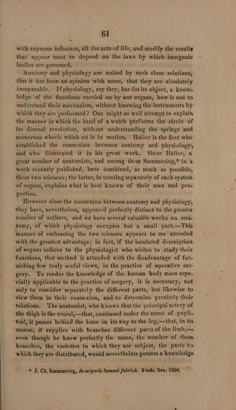 with supreme influence, all the acts of life, and modify the results that appear most to depend on the laws by which inorganic bodies are governed. Anatomy and physiology are united by such close relations, that it has been an opinion with some, that they are absolutely | inseparable. If physiology, say they, has forits object, a know. ledge of the functions carried on by our organs, how is one to understand their mechanism, without knowing the instruments by which they are performed? One might as well attempt to explain the manner in which the hand of a watch performs the circle of its diurnal revolution, without understanding the springs and numerous wheels which set it in motion. Haller is the first who established the connexion between anatomy and physiology, and who illustrated it in his great work. Since Haller, a great number of anatomists, and among them Semmering,* in a work recently published, have combined, as much as Rossi, these two sciences; the latter, in treating separately of each system of organs, explains what is best known of their uses and pro- perties. However close the connexion between anatomy and physiology, they have, nevertheless, appeared perfectly distinct to the greater number of authors, and we have several valuable works on ana. tomy, of which physiology occupies but a small part.—This manner of embracing the two sciences appears to me attended with the greatest advantage; in fact, if the insulated description . of organs suffices to the physiologist who wishes to study their functions, that method is attended with the disadvantage of fur. nishing few truly useful views, in the practice of operative sur- gery. To render the knowledge of the human body more espe. cially applicable to the practice of surgery, it is necessary, not only to consider separately the different parts, but likewise to view them in their connexion, and to determine precisely their relations. The anatomist, who knows that the principal artery of the thigh is the crural,—that, continued under the name of popli- teal, it passes behind the sil in its way to the leg,—that, in its course, it supplies with branches different parts of the limb,— even though he knew perfectly the name, the number of these : branches, the varieties to which they are subject, the parts to which they are distributed, would nevertheless possess a knowledge * J, Ch. Sæmmering, de corporis humani fabrich. 6 vols. 8vo. ‘1804.