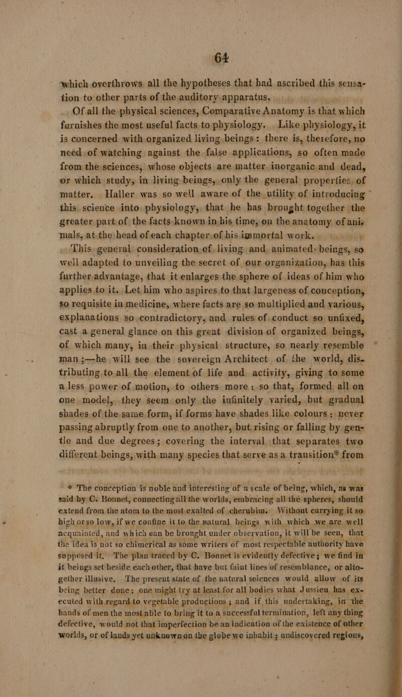 which overthrows all the hypotheses that had ascribed this sensa- tion to other parts of the auditory apparatus. Of all the physical sciences, Comparative Anatomy is nas hinds furnishes the most useful facts to physiology. Like physiology, it is concerned with organized living beings: there is, therefore, no need of watching against the false applications, so often made from the sciences, whose objects are matter inorganic and dead, or which study, in living beings, only the general properties, of matter. Haller was so well aware of the utility of introducing ~ this science into physiology, that he has brought together the greater part.of the facts.known in his time, on the anatomy of ani: mals, at the head of each chapter, of his immortal work, shy This general consideration of, living and, animated: einai so well adapted to unveiling the secret of our organization, has this further advantage, that it enlarges the sphere of ideas of him who applies to it. Let him who aspires. to that largeness of conception, — so requisite in medicine, where facts are so multiplied and various, explanations so.contradictory, and rules of.conduct so unfixed, cast a general glance on this great division of organized beings, of which many, in their physical, structure, so nearly resemble man ;—he will see the sovereign Architect of the world, dis. tributing to all the element of life and. activity, giving to some a less power of motion, to others. more : so that, formed all on one model, they seem only the infinitely varied, but gradual shades of the same form, if forms have shades like colours ; never passing abruptly from one to another, but rising or falling by gen- tle and due degrees; covering the interval that separates two different beings, with many species that.serve as a transition* from * The conception is noble and interesting of a scale of being, which, as was said by C. Bonnet, connecting all the worlds, embracing all thé spheres, should extend from the atom to the most exalted of cherubim. Without carrying it sa high or so low, if we confine it to the natural beings with which we are well acquainted, and which ean be brought under observation, it will be seen, that the idea is not so chimerical as some writers of most PE AU LE authority have supposed it. The plan traced by C. Bonnet is evidently defective ; we find in it beings set beside each other, that have but faint lines of bavtestdaiopes or alto- gether illusive, The present slate of the natural sciences would allow of its eing better done: one might try at least, for all bodies what Jussieu has ex- ecuted with regard to vegetable pr oductions ; and if this undertaking, in si hands of men the most able to bring it to a successful termination, left any thing defective, would not that imperfection be an indication of the existence of other worlds, or of lands yet unknown on the globe we inhabit ; undiscovered regions,