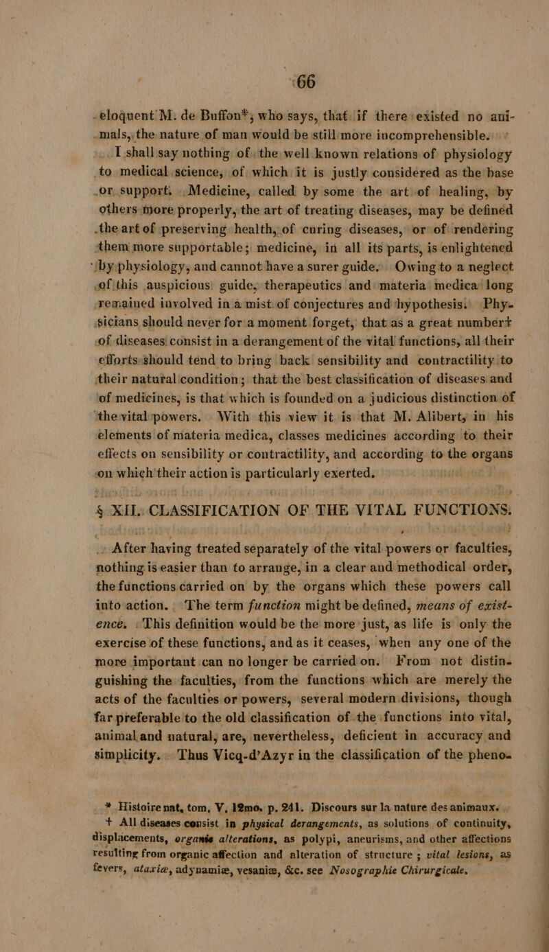 -eloquent M. de Buffon*, who says, that. if there existed no ani- -mals,.the nature of man would be still:more incomprehensible.» : I shall say nothing of the well known relations of physiology to medical science, of which it is justly considéred as the base or, support, Medicine, called by some the art of healing, by others more properly, the art of treating diseases, may be defined the art of preserving health, of curing diseases, or of rendering ‘them more supportable; medicine, in all its parts, is enlightened ‘iby physiology, and cannot have a surer guide, Owing to a neglect cof this auspicious: guide, therapeutics and materia medica long remained involved in a mist:of conjectures and ‘hypothesis. Phy. sicians should never for a moment forget, that as a great numbert .of diseases consist in a derangement of the vital functions, all their efforts:should tend to bring back sensibility and contractility to their natural condition; that the best classification of diseases and ‘of medicines, is that which is founded on a judicious distinction of ‘the vital powers. With this view it is that M. Alibert, in his elements of materia medica, classes medicines according to their effects on sensibility or contractility, and according to the organs on which their action is ane y exerted. | 5 XIL: CLASSIFICATION OF THE VI TAL FUNCTIONS. wishes having tréntid separately of the vital powers or Seraltinn: enthinn i easier than to arrange, in a clear and methodical order, the functions carried on by the organs which these powers call into action. The term function might be defined, means of exist- ence, : This definition would be the more just, as life is only the exercise of these functions, and as it ceases, when any one of the more important can no longer be carried on. From not distin- guishing the faculties, from the functions which are merely the acts of the faculties or powers, several modern divisions, though far preferable to the old classification of the functions into vital, animal and natural, are, nevertheless, deficient in accuracy and simplicity... Thus Vicq-d’Azyr in the classification of the pheno. * Histoire nat, tom, V, 12m0. p. 241. Discours sur la nature des animaux. . + All diseases consist in physical derangements, as solutions of continuity, displacements, organte alterations, as polypi, aneurisms, and other affections resulting from organic affection and alteration of structure ; vital lesions, as fevers, atariæ, adynamie, vesaniz, &amp;c. see Nosographie Chir urgicale. —