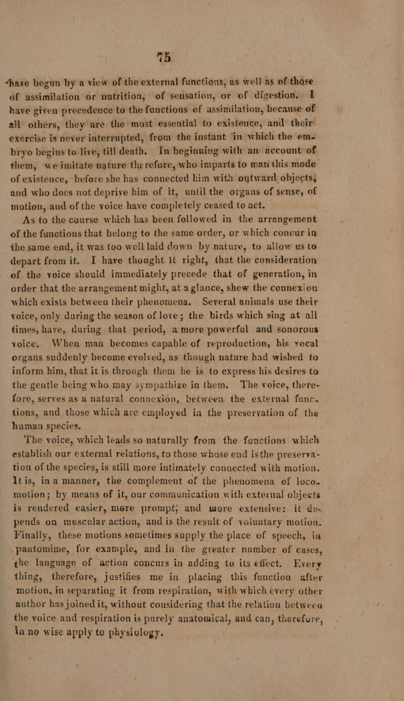 48 ave begun by a view of the external functions, as well as of those of assimilation or nutrition, of sensation, or of digestion. I have given precedence to the functions of assimilation, because of all others, they are the most essential to existence, and their exercise is never interrupted, from the instant ‘in which the em- bryo begins to live, till death. In beginning with an account of them, we imitate nature therefore, who imparts to man this mode of existence, before she has connected him with outward objects, and who does not deprive him of it, until the organs of sense, of motion, and of the voice have completely ceased to act. As to the course which has been followed in the arrangement of the functions that belong to the same order, or which concur in the same end, it was too well laid dawn by nature, to allow us to depart from it. I have thought it right, that the consideration of the voice should immediately precede that of generation, in order that the arrangement might, at aglance, shew the connexion which exists between their phenomena. Several animals use their voice, only during the season of love; the birds which sing at all times, have, during that period, a more powerful and sonorous voice. When man becomes capable of reproduction, his vocal organs suddenly become evolved, as though nature had wished to inform him, that it is through them he is to express his desires ta the gentle being who may sympathize in them. The voice, there- fore, serves as a natural connexion, between the external func. tions, and those which are employed ia the preservation of the human species. The voice, which leads so naturally from the functions which establish our external relations, to those whose end isthe preserva- tion of the species, is still more intimately connected with motion. It is, in a manner, the complement of the phenomena ef loco. motion; by means of it, our communication with external objects is rendered easier, mere prompt; and more extensive: it de- pends on muscular action, and is the result of voluntary motion. Finally, these motions sometimes supply the place of speech, ia pantomime, for example, and in the greater number of cases, the language of action concurs in adding to its effect. Every thing, therefore, justifies me in placing this function after motion, in separating it from respiration, with which every other author has joined it, without considering that the relation between the voice and respiration is purely anatomical, and can, therefore, la no wise apply to physiology.