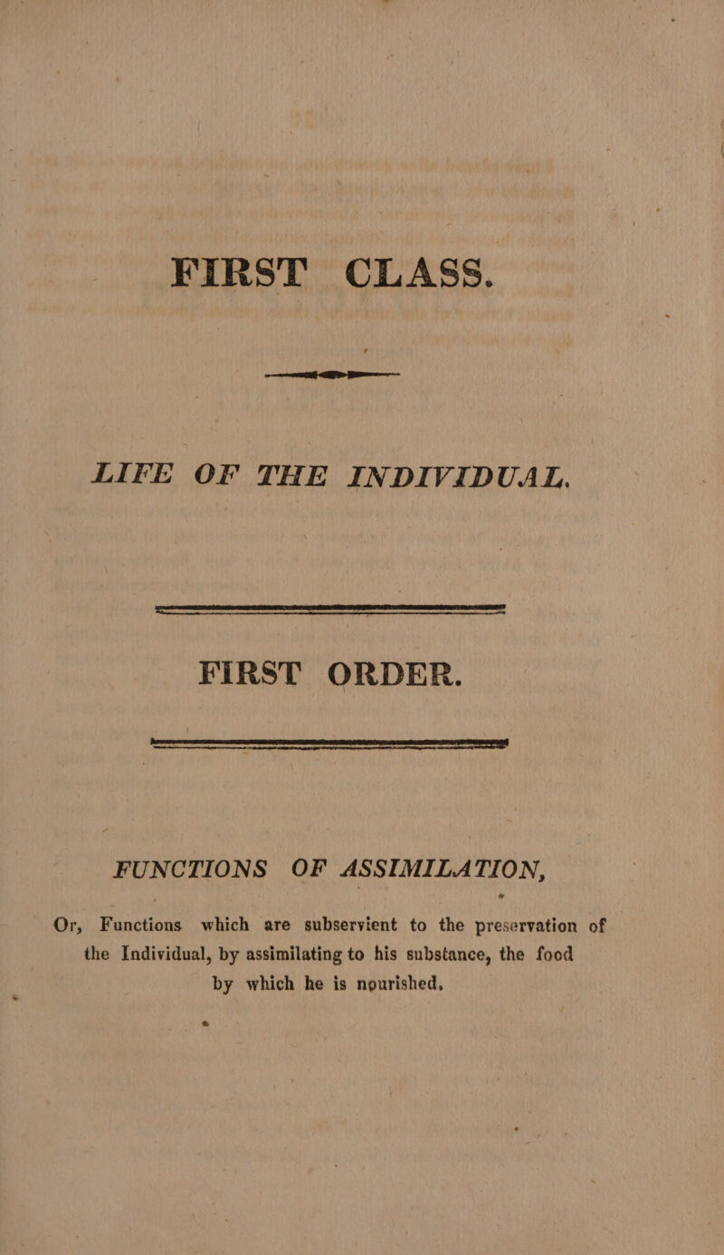FIRST CLASS. LIFE OF THE INDIVIDUAL, FIRST ORDER. D see anucanencrame mc anaes eae FUNCTIONS OF ASSIMILATION, Or, Functions which are subservient to the preservation of the Individual, by assimilating to his substance, the food by which he is nourished, &amp;