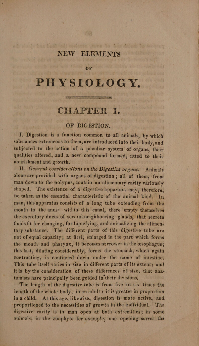 NEW ELEMENTS OF PHYSIOLOGY. CHAPTER I. OF DIGESTION. snbstances extraneous to them, are introduced into their body, and subjected to the action of a peculiar system of organs, their qualities altered, and a new compound formed, fitted to their nourishment and growth. Il. General considerations on the Digestive organs. Animals alone are provided with organs of digestion ; all of them, from man down to the polypus, contain an alimentary cavity variously shaped, ‘The existence of a digestive apparatus may, therefore, be taken as the essential characteristic of the animal kind. In man, this apparatus consists of a long tube extending from the mouth to the anus: within this canal, there empty themselves the excretory ducts of several neighbouring glands, that secrete fluids fit for changing, for liquefying, and animalizing the alimen. tary substance. The different parts of this digestive tube are not of equal capacity; at first, enlarged in the part which forms the mouth and pharynx, it becomes nsrrower in the cesophagus; this last, dilating considerably, forms the stomach, which again contracting, is continued down under the name of intestine. This tube itself varies in size in different parts of its extent; and itis by the consideration of these differences of size, that ana ‘tomists have principally been guided in their divisions, The length of the digestive tube is from five to six times the length of the whole body, in an adult: it is greater in proportion ina child, At this age, likewise, digestion is more active, and proportioned to the necessities of growth in the individual, The digestive cavity is in man open at both extremities; in some animals, in the zoophyte for example, one opening serves ths YS