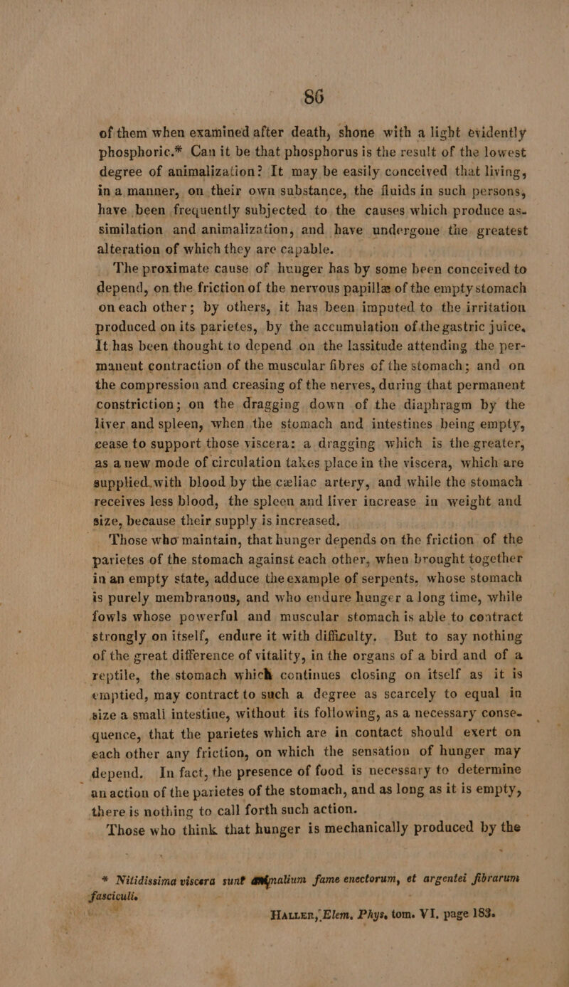 of them when examined after death, shone with a light evidentlÿ phosphoric.* Can it be that phosphorus is the result of the lowest degree of animalization? It may be easily conceived that living, in a manner, on their own substance, the fluids in such persons, have been frequently subjected to the causes which produce as. similation and animalization, and have undergone the greatest alteration of which they are capable. | . The proximate cause of hunger has by some been conceived to depend, on the friction of the nervous papilla of the empty stomach oneach other; by others, it has been imputed to the irritation produced on its parietes, by the accumulation ofthe gastric juice, It has been thought to depend on the lassitude attending the per- manent contraction of the muscular fibres of the stomach; and on the compression and creasing of the nerves, during that permanent constriction; on the dragging down of the diaphragm by the liver and spleen, when the stomach and intestines being empty, cease to support those viscera: a dragging which is the greater, as anew mode of circulation takes place in the viscera, which are supplied. with blood by the celiac artery, and while the stomach receives less blood, the spleen and liver increase in weight and size, because their supply is increased, Those who maintain, that hunger depends on the friction of the parietes of the stomach against each other, when brought together in an empty state, adduce the example of serpents, whose stomach is purely membranous, and who endure hunger along time, while fowls whose powerful and muscular stomach is able to contract strongly on itself, endure it with difficulty. But to say nothing of the great difference of vitality, in the organs of a bird and of a | reptile, the stomach which continues closing on itself as it is emptied, may contract to such a degree as scarcely to equal in size a smali intestine, without its following, as a necessary conse. quence, that the parietes which are in contact should exert on each other any friction, on which the sensation of hunger may depend. In fact, the presence of food is necessary to determine ~ anaction of the parietes of the stomach, and as long as it is empty, there is nothing to call forth such action. Those who think that hunger is mechanically produced by the “ * Nitidissima viscera sunt aninalium fame ph à et argentei fibrarum Fasciculie . bi Hatter, Elem, Phys, tom. VI, page 183.