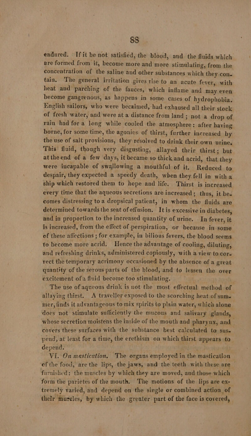 endured. Tf it he not satisfied, the blood, and the fluids which are formed from it, become more and more stimulating, from the PHHPRREA UGS of the saline and other substances which they con. tain. The general irritation gives rise to an acute fever, with heat and parching of the fauces, which inflame and may even become gangrenous, as happens in some cases of hydrophobia. English sailors, who were becalmed, had exhaused all their stock of fresh water, and were at a distance from land ; not a drop of rain had for a long while cooled the atmosphere: after having borne, for some time, the agonies of thirst, further increased by the use of salt provisions, they resolved to drink their own urine. This fluid, though very disgusting, .allayed their thirst; but atthe end of a few days, it became so thick and acrid, that they were incapable of swallowing a mouthful of it. Reduced to despair, they expected a speedy death, when they fell in witha ship which restored them to hope and life. Thirst is increased every time that the aqueous secretions are increased ; thus, it be. comes distressing to a dropsical patient, in whom the fluids are determined towards the seat of effusion. Itis excessive in diabetes, and in proportion to the increased quantity of urine. In fever, it is increased, from the effect of perspiration, or because in some of these affections ; for example, in bilious fevers, the blood seems to become more acrid, Hence the advantage of cooling, diluting, and refreshing drinks, administered copiously, with a view to.cor. rect the temporary acrimony occasioned by the absence of a great quantity of the serous parts of the blood, and to lessen the over excitement ofa fluid become too stimulating. The use of aqueous drink is not the most effectual method of allaying thirst. A traveller exposed to the scorching heat of sums mer, finds it advantageous to mix spirits to plain water, which alone does not stimulate sufficiently the mucous and salivary glands, whose secretion moistens the inside of the mouth and pharynx, and covers these surfaces with the substance best calculated to sus. pend, at least for a time, the erethism on which thirst. appears to depend. u | VI. On mastication, The organs employed in the mastication ef the food, are the lips, the jaws, and the teeth with these are — furnished; the muscles by which they are moved, and those which form the parietes of the mouth. ‘The motions of the lips are ex- tremely varied, and depend on the single or combined action of their muscles, by which the greater part of the face is covered,