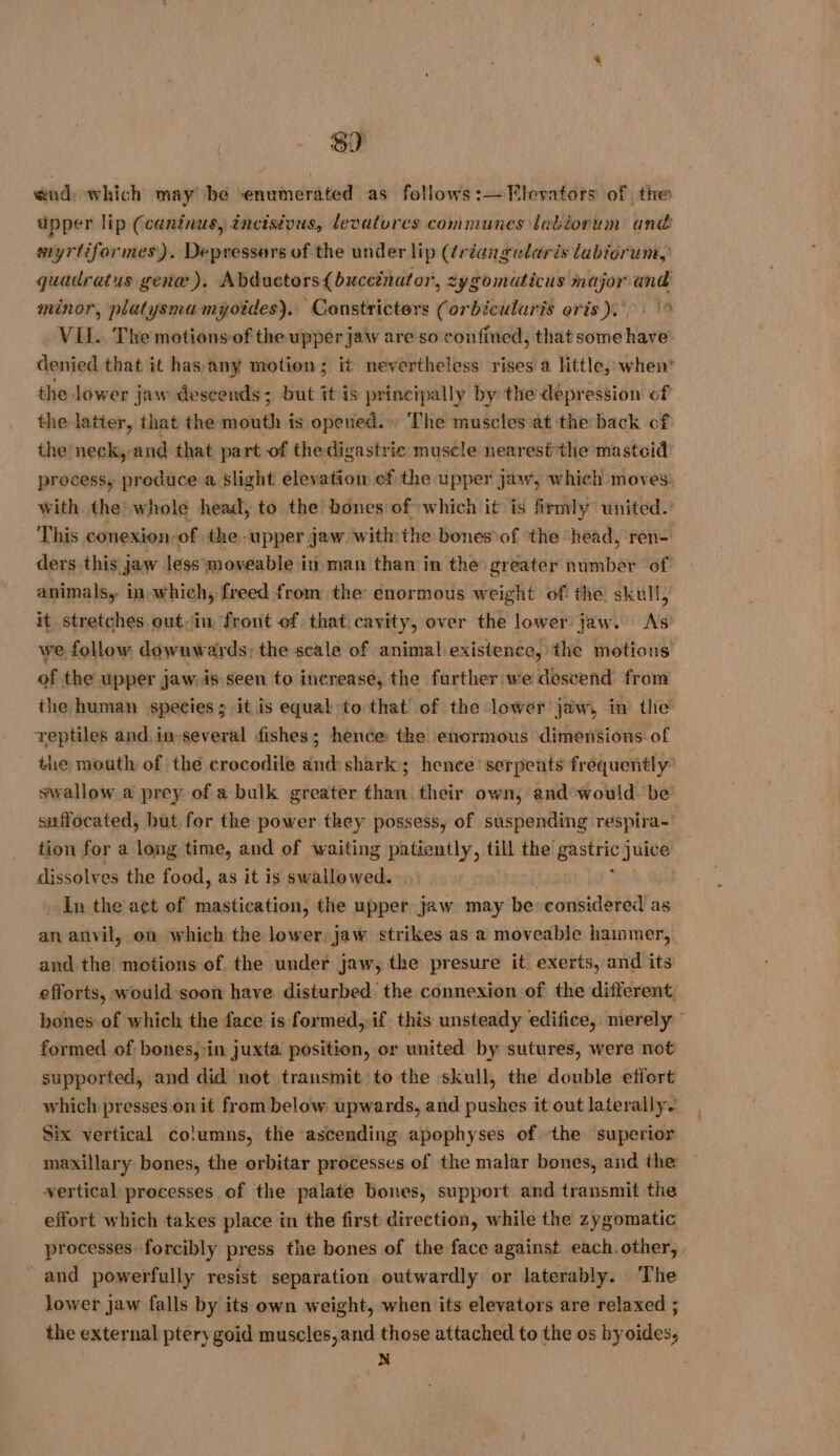 8) end: which may be enumerated as follows:—Flevators of the upper lip (caninus, incisious, levatures communes labiorum and myrtiformes). Depressers of the under lip (¢régugudaris labiorum, quadratus gene). Abductors{buccinator, zygomaticus major and minor, platysma myotdes), Constricters (orbiculuris oris). > VILL. The motions-of the upper jaw are so confined, that some have denied that it has any motion; it nevertheless rises a little, when’ the lower jaw descends; but it is principally by the depression of the latter, that the mouth is opened. The muscles at the back of the neck, and that part of thedigastrie muscle nearest the mastoid process, produce a slight elevatiow of the upper jaw, which moves with the! whole head, to the bones of which it is firmly united. This conexion of the upper jaw withthe bones of the head, ren- ders this jaw less moveable in man than in the greater number of animals, in which, freed from the enormous weight of the skull, it stretches out-in front of that cavity, over the lower jaw. As we follow downwards: the scale of animal existence, the motions of the upper jaw. is seen to inerease, the further we descend from the human species ; it is equal to that of the lower jaw, in the reptiles and, in-several fishes; hence the enormous dimensions of tie mouth of the crocodile and: shark; hence’ serpents frequently’ swallow a prey of a bulk greater than their own, and would. be suffocated, but for the power they possess, of suspending respira- tion for a long time, and of waiting patiently, till the bits ave dissolves the food, as it is swallowed. In the açt of mastication, the upper jaw may be considered as an anvil, on which the lower. jaw strikes as a moveable hammer, and the motions of the under jaw, the presure it exerts, and its efforts, would soon have disturbed the connexion of the different, bones of which the face is formed, if this unsteady edifice, merely formed of bones, in juxta position, or united by sutures, were not supported, and did not transmit to the skull, the double effort which presses on it from below upwards, and pushes it out laterally. Six vertical columns, the ascending apophyses of the superior maxillary bones, the orbitar processes of the malar bones, and the vertical processes of the palate bones, support and transmit the effort which takes place in the first direction, while the zygomatic processes: forcibly press the bones of the face against each. other, . and powerfully resist separation outwardly or laterably. The lower jaw falls by its own weight, when its elevators are relaxed ; the external pterygoid muscles, and those attached to the os byoides, N