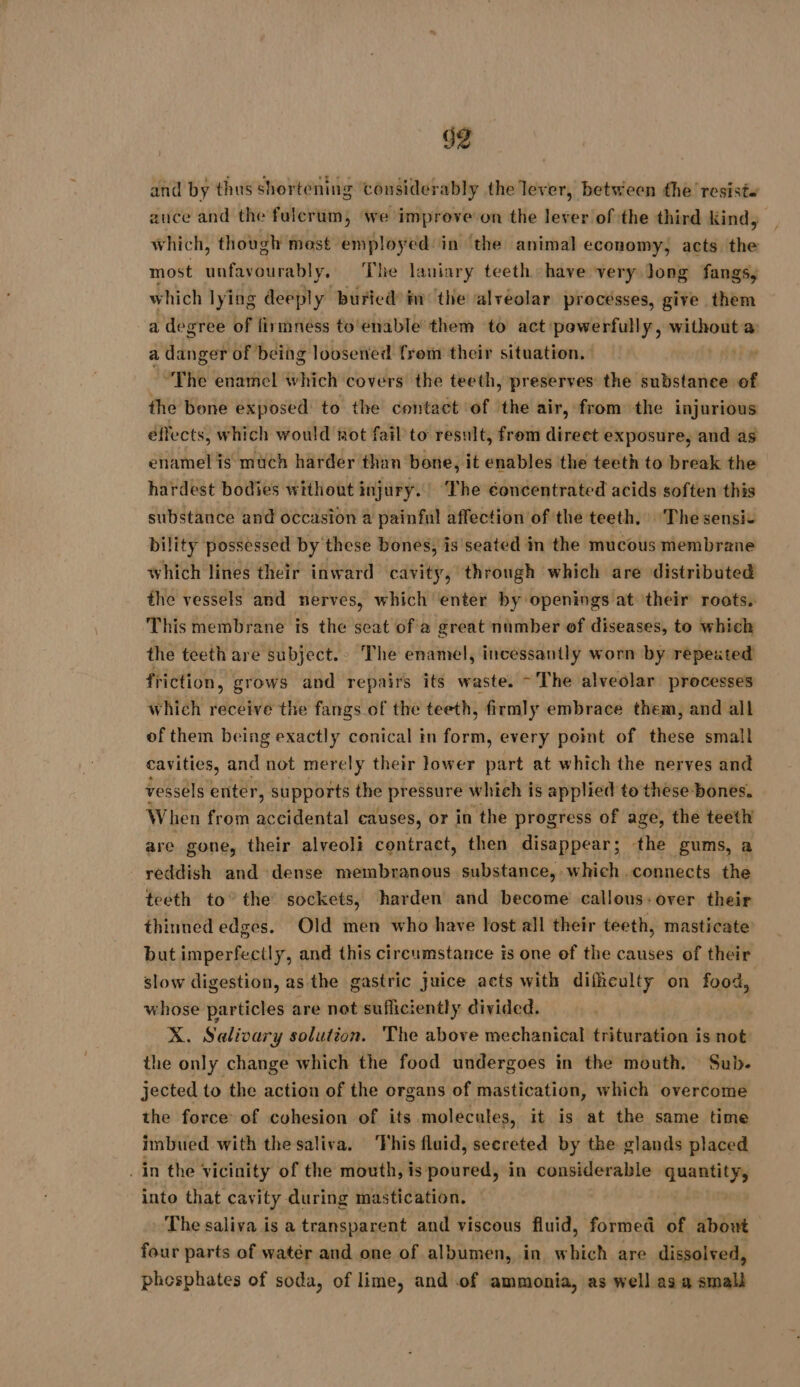 and by thus shortening considerably the lever, between the resist. auce and the fulerum, we improve on the lever of the third Kind, which, though most paie in the animal economy, acts the most siting ys The laniary teeth have very Jong fangs, which lying deeply buried in the alvéolar processes, give them a degree of firmness to‘enable them to act powerfully, without a a danger of being loosened from their situation. “The enamel which covers the teeth, preserves the substance of the bone exposed to the contact of the air, from the injurious effects, which would not fail to result, from direet exposure, and as enamel is much harder than bone, it enables the teeth to break the hardest bodies without injury. The éoncentrated acids soften this substance and occasion a painful affection of the teeth. The sensic bility possessed by these bones, is seated in the mucous membrane which lines their inward cavity, through which are distributed the vessels and nerves, which enter by openings at their roots. This membrane is the seat of a great number of diseases, to which the teeth are subject.» The enamel, incessantly worn by repeated friction, grows and repairs its waste. ~The alveolar processes which receive the fangs of the teeth, firmly embrace them, and all of them being exactly conical in form, every point of these small cavities, and not merely their lower part at which the nerves and vessels enter, supports the pressure whieh is applied to these bones. When from accidental causes, or in the progress of age, the teeth are gone, their alveoli contract, then disappear; the gums, a reddish and dense membranous substance, which -connects the teeth to” the sockets, harden and become callous: over their thinned edges. Old men who have lost all their teeth, masticate but imperfectly, and this circumstance is one ef the causes of their slow digestion, as the gastric juice acts with difficulty on food, whose particles are not sufficiently divided. X. Salivary solution. The above mechanical trituration is not the only change which the food undergoes in the mouth. Sub. jected to the action of the organs of mastication, which overcome the force of cohesion of its molecules, it is at the same time imbued with the saliva. This fluid, secreted by the glands placed _ in the vicinity of the mouth, is poured, in considerable quantity, into that cavity during mastication. | The saliva is a transparent and viscous fluid, formed of about four parts of watér and one of albumen, in which are dissolved, phosphates of soda, of lime, and of ammonia, as well as a small