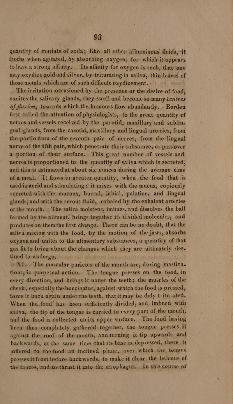 quantity of muriate of soda; like all other albumiaous fluids,” it froths when agitated, by absorbing oxygen, for which itrappears to have a strong affinity, Its affinity for oxygen is such, that ‘one may oxydize goldand silver, by triturating in saliva, thin leaves of those metals which are of such difficult oxydizement. ‘The irritation occasioned by the presence or the desire of food, excites the salivary glands, they swell and become so many centres of fluxion, towards which the humours flow abundantly. Bordeu first called the attention of physiologists, to the great quantity of nerves and vessels received by the parotid, maxillary and sublin. _ gual glands, from the carotid, maxillary and lingual arteries, from - the portio dura of the seventh pair of nerves, from the lingual nerve of the fifth pair, which penetrate their substance, or pass over a portion of their surface. This great number of vessels and nerves is proportioned to the quantity of saliva which is secreted, and this is estimated at about six ounces during the average time of a meal. It fluws in greater quantity, when the food that is used is acrid and stimulating: it mixes with the mucus, copiously secreted with the mucous, buccal, labial, palatine, and lingual glands, and with the serous fluid, exhaled by the exhalent arteries of the mouth. : The saliva moistens, imbues, and dissolves the ball formed by the aliment, brings together its divided molecules, and produces on themthe first change. There can be no doubt, that the saliva mixing with the food,.by the motion of the jaws, absorbs oxygen and unites to the alimentary substances, a quantity of that gas fitto bring about the changes which they are ultimately des- tined to undergo, ta Xf. The muscular parietes of the mouth are, during mastica. tions, in perpetual action. The tongue presses on the food, in every direction, and brings it under the teeth; the muscles of the check, especially the buccinator, against which the food is pressed, force it back again under the teeth, thatit may be duly triturated, When the.food has been: én Gieientty divided, and imbued. with saliva, the tip of the tongue is carried to every part of the mouth, and the food is collected onits upper surface. The food haying been thus completely gathered together, the tongue presses it against the roof of the mouth, and turning it tip upwards and — backwards, at the same time. that its base is depressed, there ig offered to the food an inclined plane, over which the tongue presses it from before backwards, to make it clear the isthmus of the fauces, anditosthrust it into the esophagus. In this course of