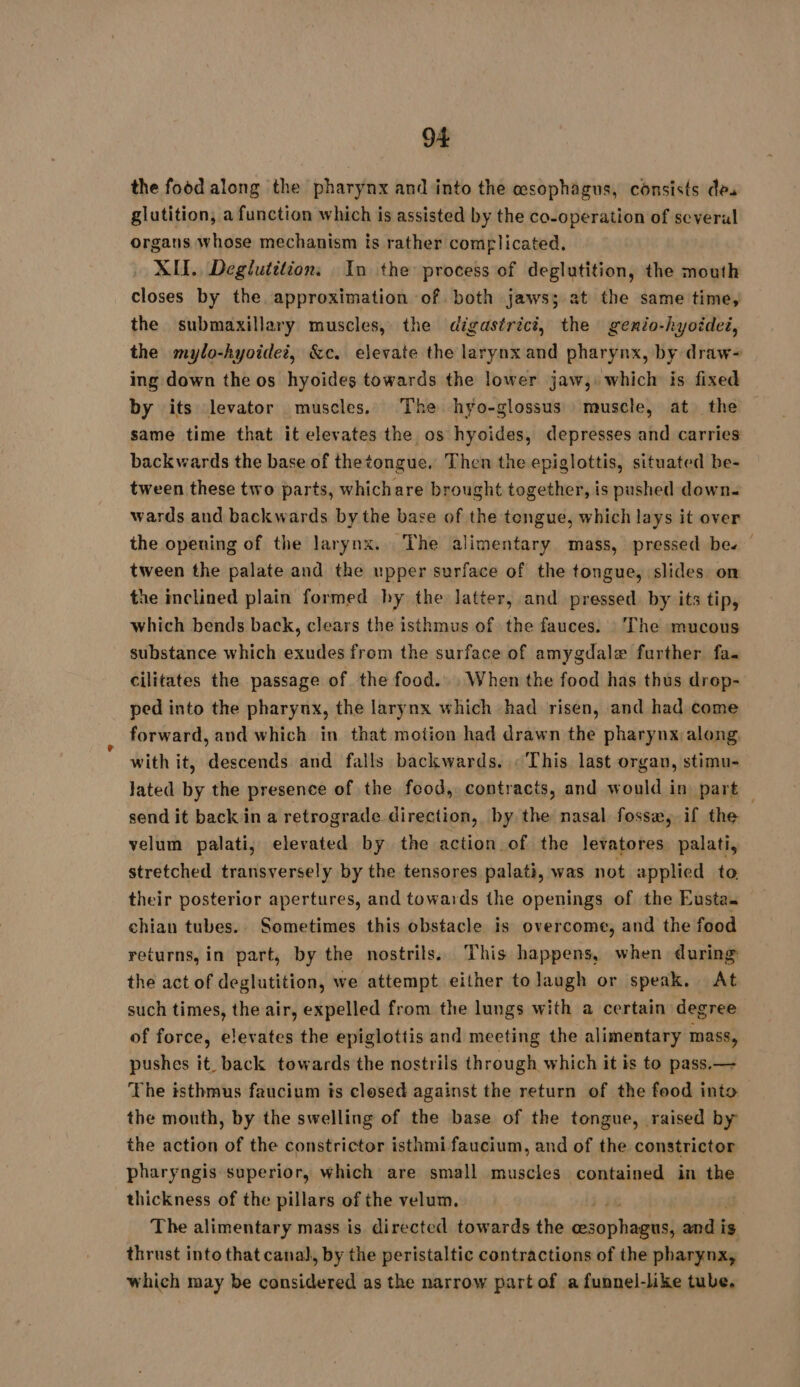 the food along the pharynx and into the esophagus, consists des glutition, a function which is assisted by the co-operation of several organs whose mechanism is rather complicated. XII. Deglutilion: In the process of deglutition, the mouth closes by the approximation of both jaws; at the same time, the submaxillary muscles, the digastrici, the genio-hyoidei, the mylo-hyoidei, &amp;c. elevate the larynx and pharynx, by draw- ing down the os hyoides towards the lower jaw, which is fixed by its levator muscles. The hyo-glossus muscle, at the same time that it elevates the os hyoides, depresses and carries backwards the base of thetongue. Then the epiglottis, situated be- tween these two parts, whichare brought together, is pushed down. wards and backwards by the base of the tengue, which lays it over the opening of the larynx. The alimentary mass, pressed be. tween the palate and the upper surface of the tongue, slides: on the inclined plain formed hy the latter, and pressed. by its tip, which bends back, clears the isthmus of the fauces. The mucous substance which exudes from the surface of amygdalæ further fa. cilitates the passage of the food... When the food has thus drep- ped into the pharynx, the larynx which had risen, and had come forward, and which in that motion had drawn the pharynx along with it, descends and falls backwards. «This last organ, stimu- lated by the presence of the food, contracts, and would in part — send it back in a retrograde. direction, by the nasal fosse, if the velum palati, elevated by the action of the levatores palati, stretched transversely by the tensores palati, was not applied to their posterior apertures, and towards the openings of the Eusta chian tubes. Sometimes this obstacle is overcome, and the food returns, in part, by the nostrils. This happens, when during the act of deglutition, we attempt either to laugh or speak. At such times, the air, expelled from the lungs with a certain degree of force, elevates the epiglottis and meeting the alimentary mass, pushes it back towards the nostrils through which it is to pass.— The isthmus faucium is closed against the return of the food into the month, by the swelling of the base of the tongue, raised by the action of the constrictor isthmi faucium, and of the constrictor pharyngis superior, which are small muscles contained in the thickness of the pillars of the velum. The alimentary mass is directed towards the oicabaueal andi ig thrust into that canal, by the peristaltic contractions of the pharynx, which may be considered as the narrow part of a funnel-like tube,